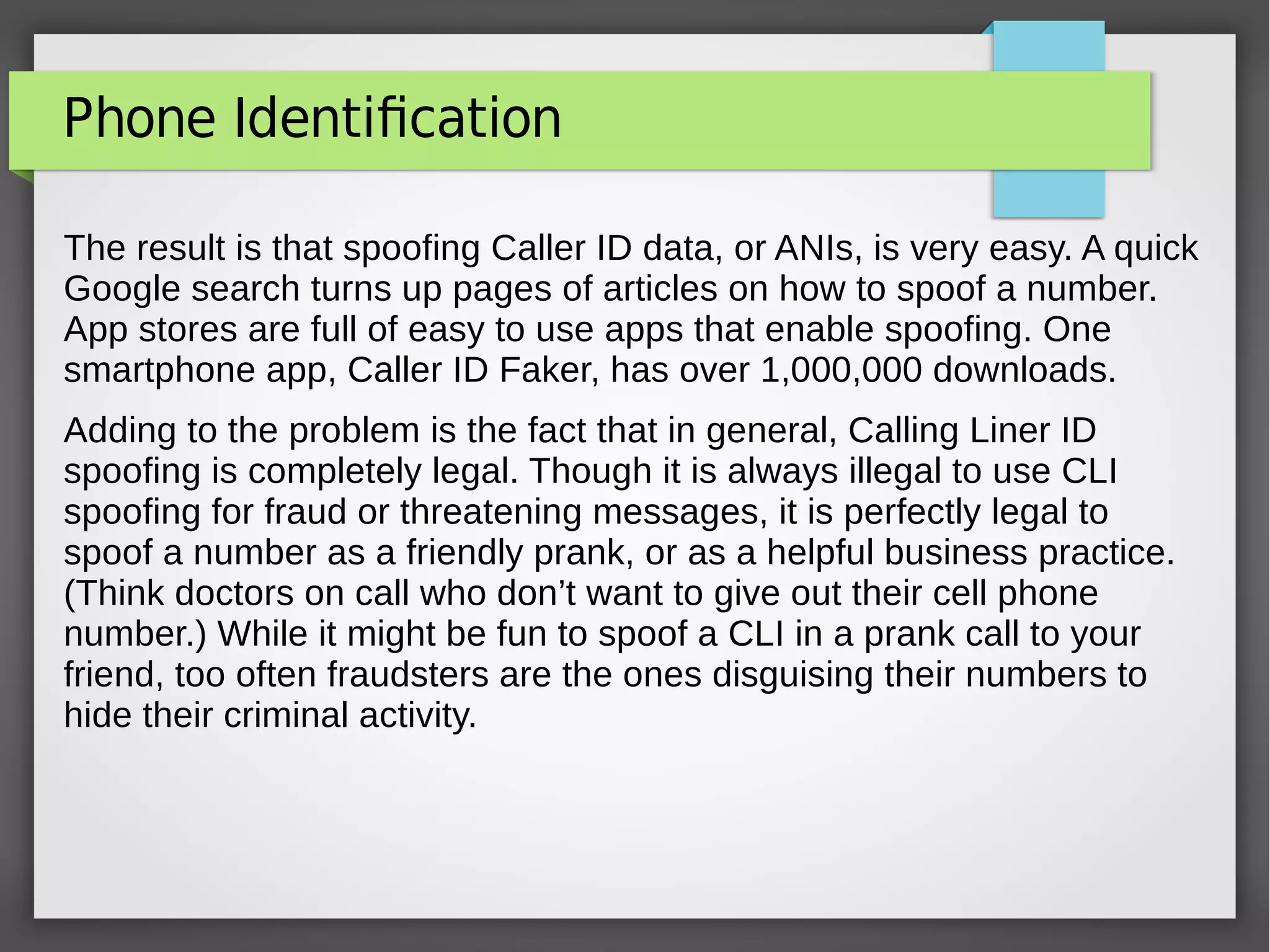 Phone Identification
The result is that spoofing Caller ID data, or ANIs, is very easy. A quick
Google search turns up pages of articles on how to spoof a number.
App stores are full of easy to use apps that enable spoofing. One
smartphone app, Caller ID Faker, has over 1,000,000 downloads.
Adding to the problem is the fact that in general, Calling Liner ID
spoofing is completely legal. Though it is always illegal to use CLI
spoofing for fraud or threatening messages, it is perfectly legal to
spoof a number as a friendly prank, or as a helpful business practice.
(Think doctors on call who don’t want to give out their cell phone
number.) While it might be fun to spoof a CLI in a prank call to your
friend, too often fraudsters are the ones disguising their numbers to
hide their criminal activity.
 