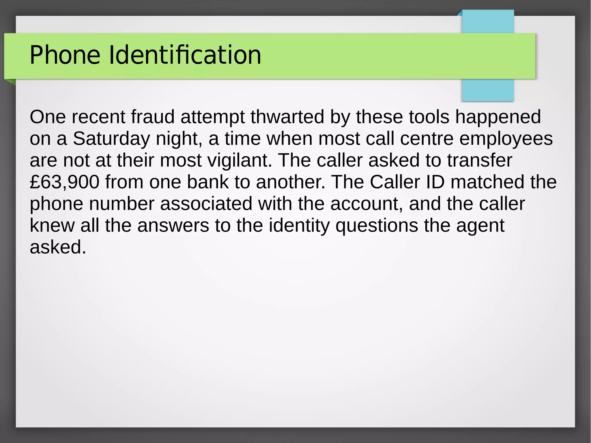 Phone Identification
One recent fraud attempt thwarted by these tools happened
on a Saturday night, a time when most call centre employees
are not at their most vigilant. The caller asked to transfer
£63,900 from one bank to another. The Caller ID matched the
phone number associated with the account, and the caller
knew all the answers to the identity questions the agent
asked.
 