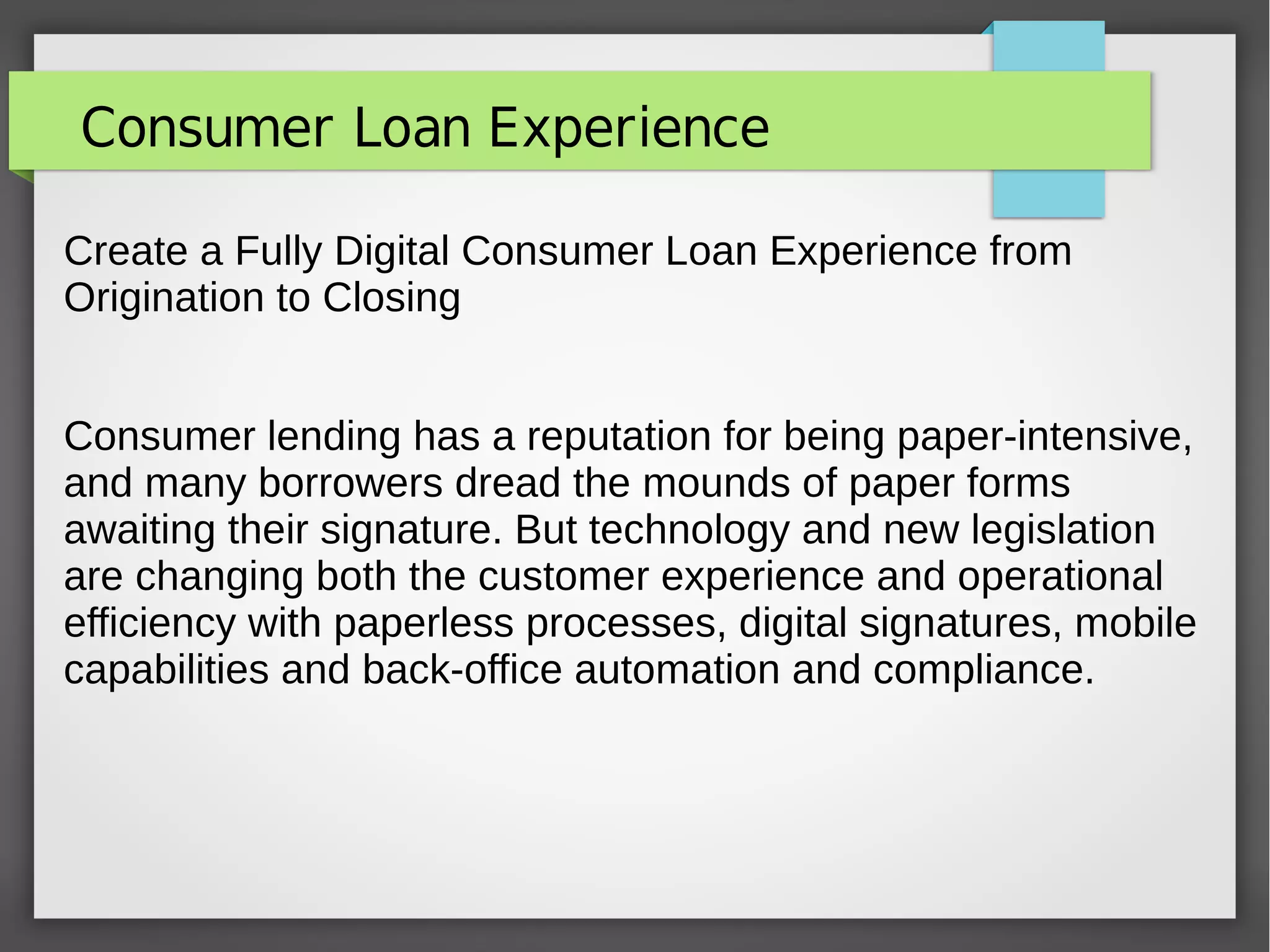 Consumer Loan Experience
Create a Fully Digital Consumer Loan Experience from
Origination to Closing
Consumer lending has a reputation for being paper-intensive,
and many borrowers dread the mounds of paper forms
awaiting their signature. But technology and new legislation
are changing both the customer experience and operational
efficiency with paperless processes, digital signatures, mobile
capabilities and back-office automation and compliance.
 
