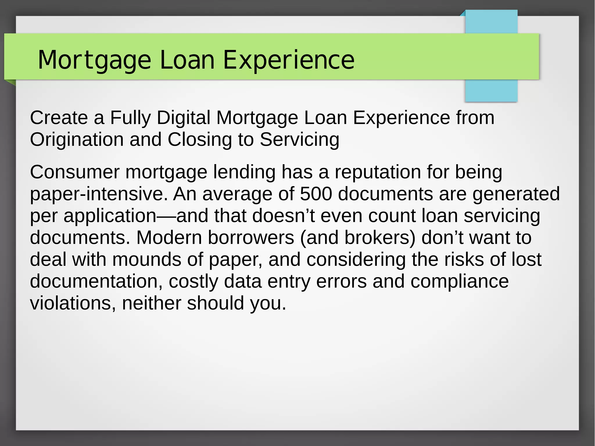 Mortgage Loan Experience
Create a Fully Digital Mortgage Loan Experience from
Origination and Closing to Servicing
Consumer mortgage lending has a reputation for being
paper-intensive. An average of 500 documents are generated
per application—and that doesn’t even count loan servicing
documents. Modern borrowers (and brokers) don’t want to
deal with mounds of paper, and considering the risks of lost
documentation, costly data entry errors and compliance
violations, neither should you.
 