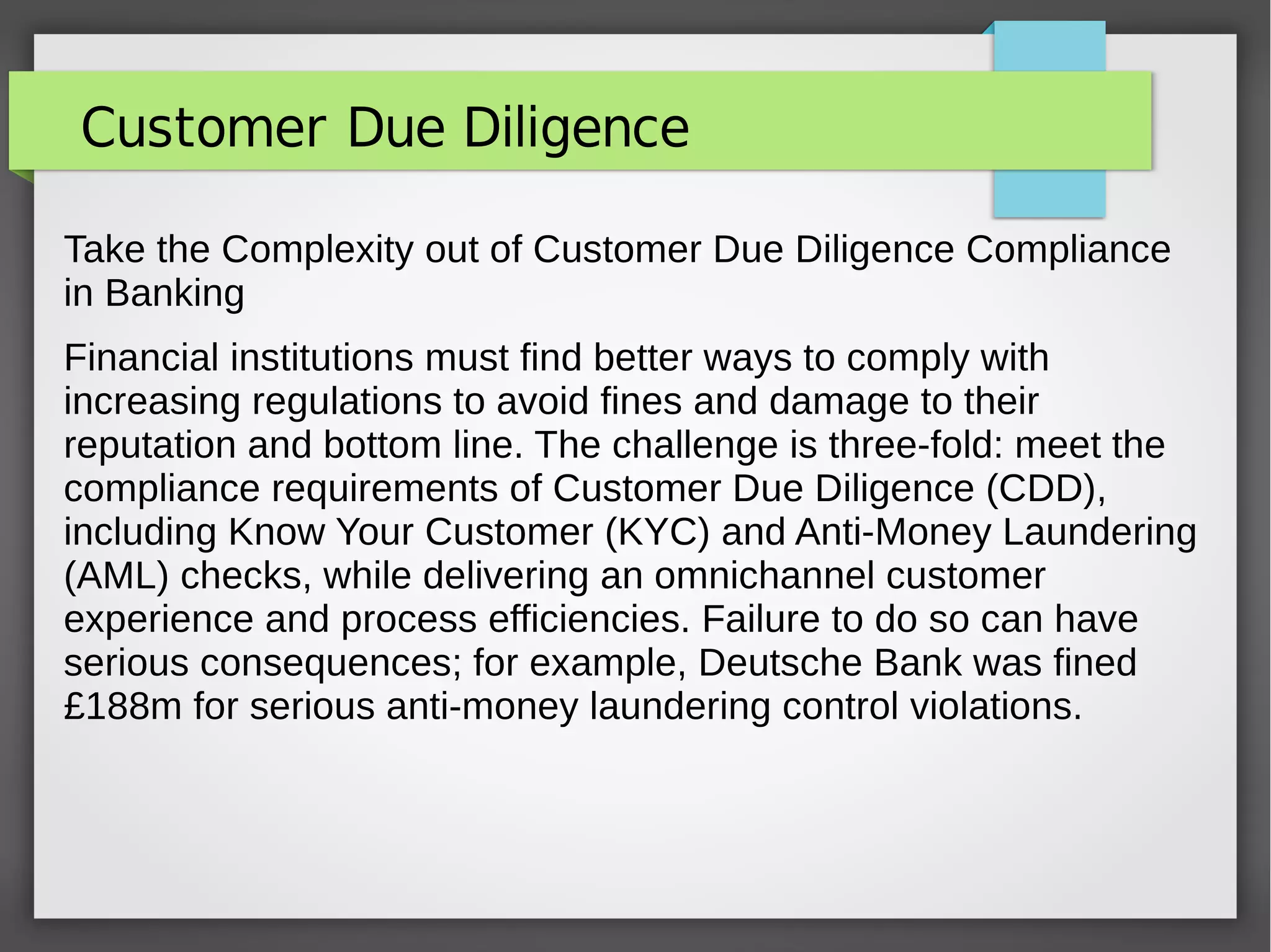Customer Due Diligence
Take the Complexity out of Customer Due Diligence Compliance
in Banking
Financial institutions must find better ways to comply with
increasing regulations to avoid fines and damage to their
reputation and bottom line. The challenge is three-fold: meet the
compliance requirements of Customer Due Diligence (CDD),
including Know Your Customer (KYC) and Anti-Money Laundering
(AML) checks, while delivering an omnichannel customer
experience and process efficiencies. Failure to do so can have
serious consequences; for example, Deutsche Bank was fined
£188m for serious anti-money laundering control violations.
 