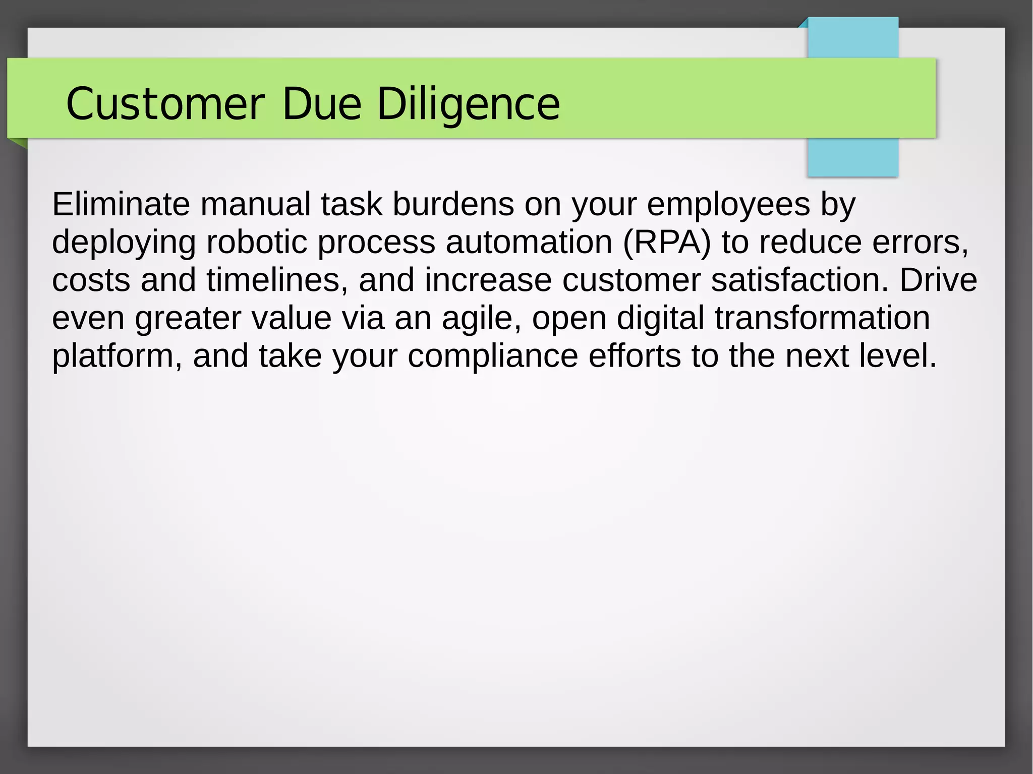 Customer Due Diligence
Eliminate manual task burdens on your employees by
deploying robotic process automation (RPA) to reduce errors,
costs and timelines, and increase customer satisfaction. Drive
even greater value via an agile, open digital transformation
platform, and take your compliance efforts to the next level.
 