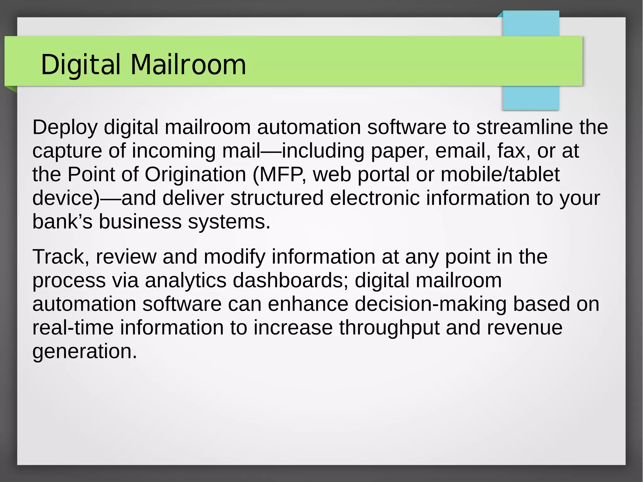 Digital Mailroom
Deploy digital mailroom automation software to streamline the
capture of incoming mail—including paper, email, fax, or at
the Point of Origination (MFP, web portal or mobile/tablet
device)—and deliver structured electronic information to your
bank’s business systems.
Track, review and modify information at any point in the
process via analytics dashboards; digital mailroom
automation software can enhance decision-making based on
real-time information to increase throughput and revenue
generation.
 