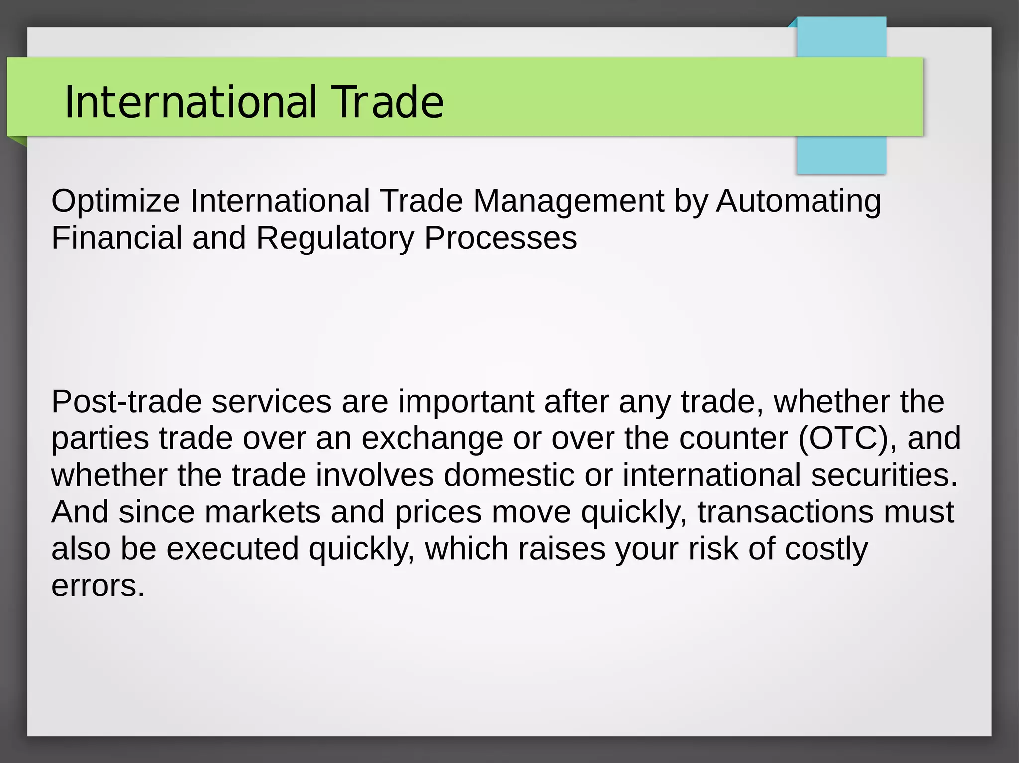 International Trade
Optimize International Trade Management by Automating
Financial and Regulatory Processes
Post-trade services are important after any trade, whether the
parties trade over an exchange or over the counter (OTC), and
whether the trade involves domestic or international securities.
And since markets and prices move quickly, transactions must
also be executed quickly, which raises your risk of costly
errors.
 