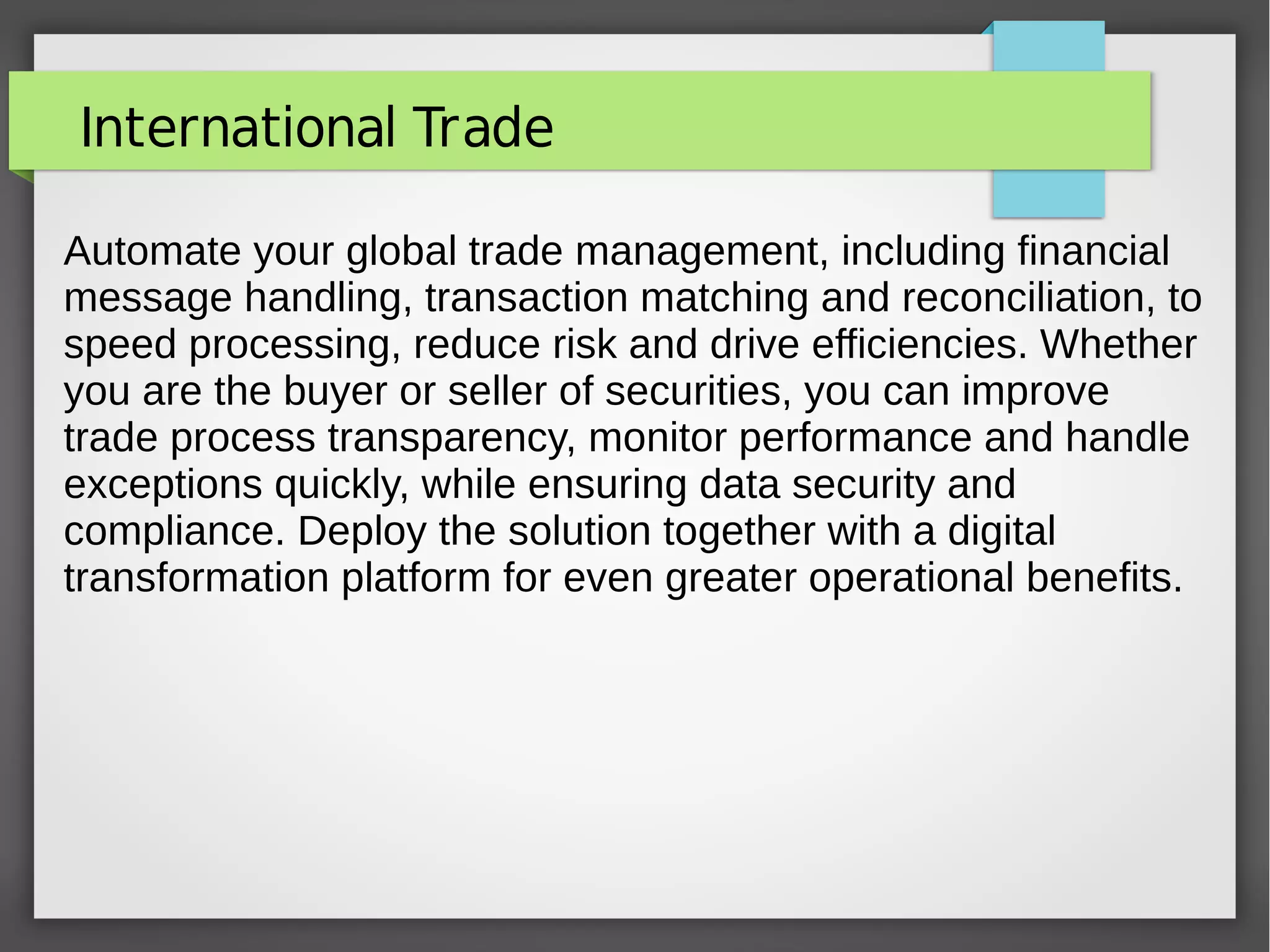 International Trade
Automate your global trade management, including financial
message handling, transaction matching and reconciliation, to
speed processing, reduce risk and drive efficiencies. Whether
you are the buyer or seller of securities, you can improve
trade process transparency, monitor performance and handle
exceptions quickly, while ensuring data security and
compliance. Deploy the solution together with a digital
transformation platform for even greater operational benefits.
 