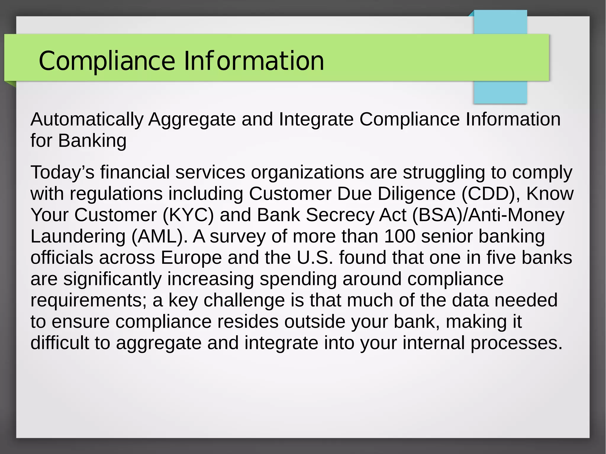 Compliance Information
Automatically Aggregate and Integrate Compliance Information
for Banking
Today’s financial services organizations are struggling to comply
with regulations including Customer Due Diligence (CDD), Know
Your Customer (KYC) and Bank Secrecy Act (BSA)/Anti-Money
Laundering (AML). A survey of more than 100 senior banking
officials across Europe and the U.S. found that one in five banks
are significantly increasing spending around compliance
requirements; a key challenge is that much of the data needed
to ensure compliance resides outside your bank, making it
difficult to aggregate and integrate into your internal processes.
 