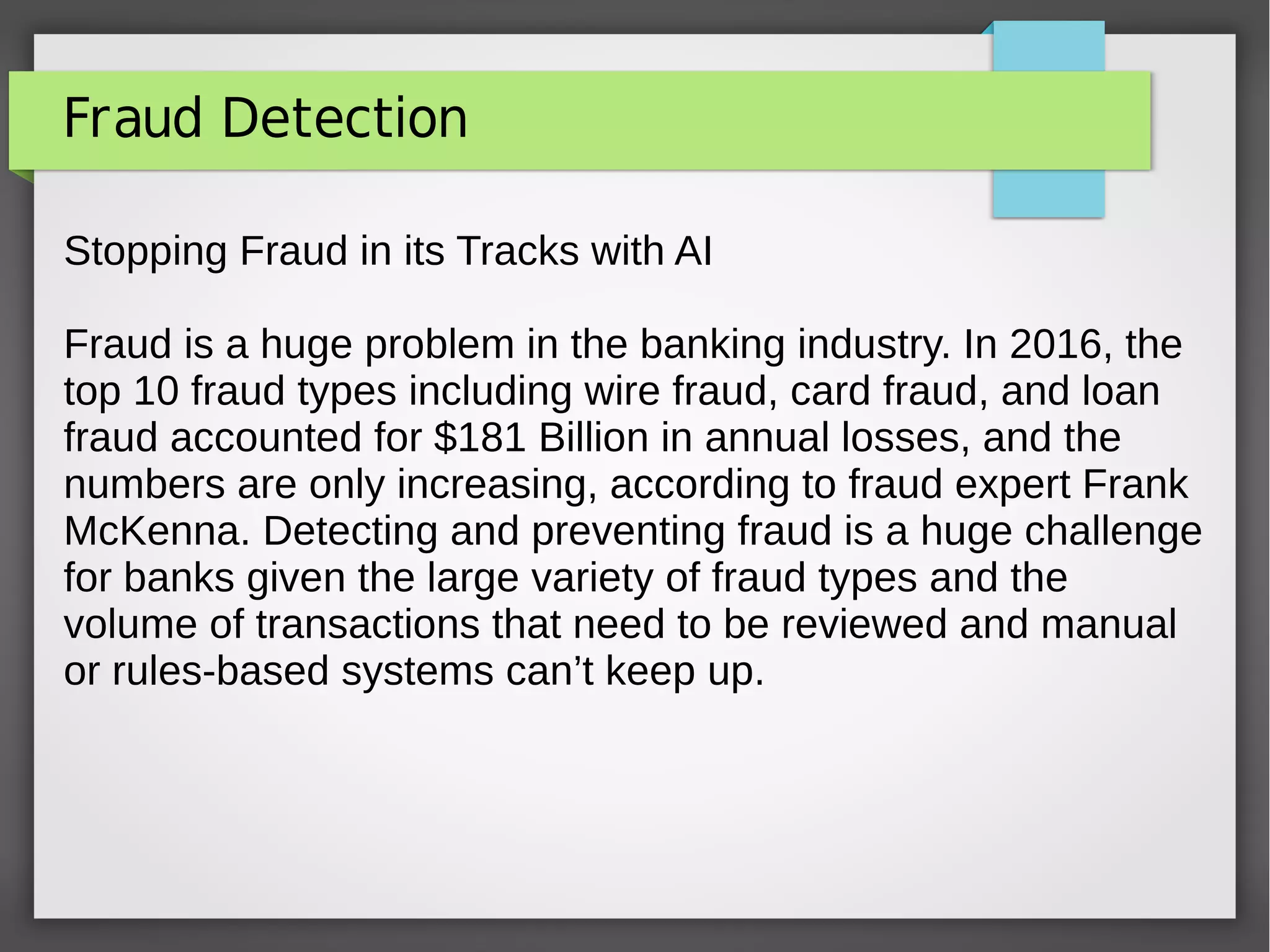 Fraud Detection
Stopping Fraud in its Tracks with AI
Fraud is a huge problem in the banking industry. In 2016, the
top 10 fraud types including wire fraud, card fraud, and loan
fraud accounted for $181 Billion in annual losses, and the
numbers are only increasing, according to fraud expert Frank
McKenna. Detecting and preventing fraud is a huge challenge
for banks given the large variety of fraud types and the
volume of transactions that need to be reviewed and manual
or rules-based systems can’t keep up.
 