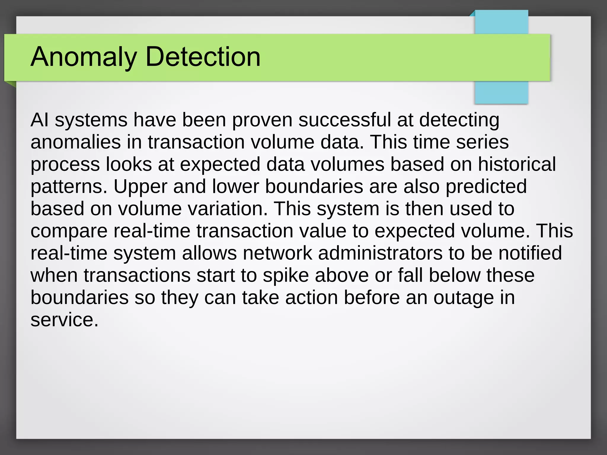 Anomaly Detection
AI systems have been proven successful at detecting
anomalies in transaction volume data. This time series
process looks at expected data volumes based on historical
patterns. Upper and lower boundaries are also predicted
based on volume variation. This system is then used to
compare real-time transaction value to expected volume. This
real-time system allows network administrators to be notified
when transactions start to spike above or fall below these
boundaries so they can take action before an outage in
service.
 