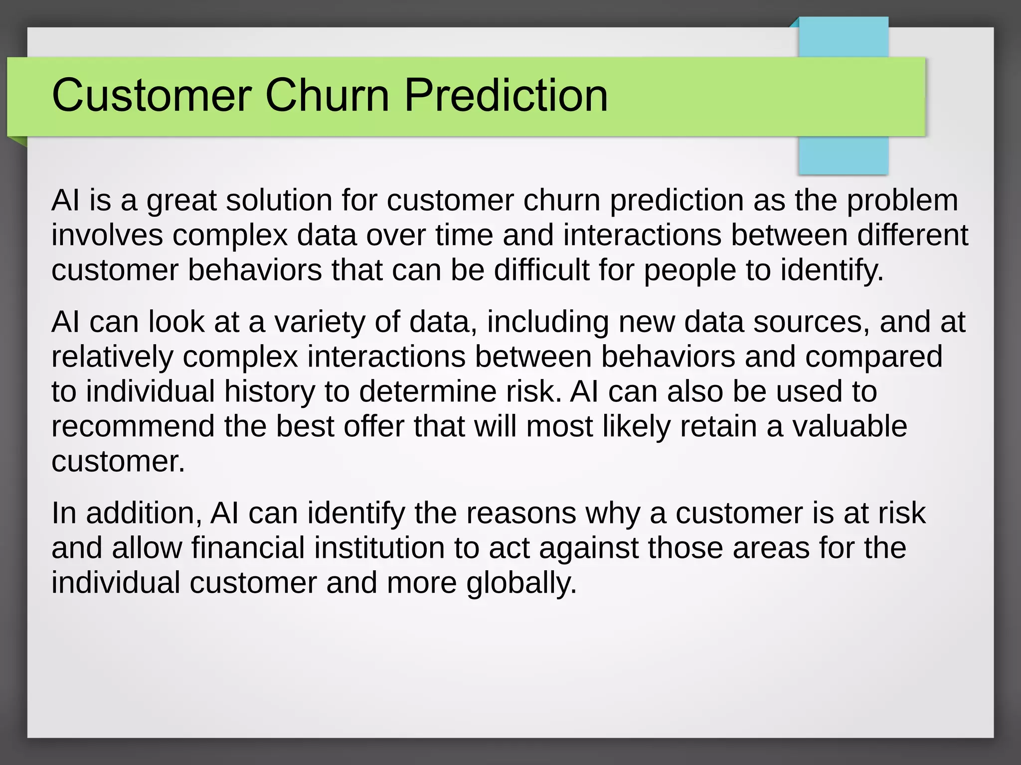 Customer Churn Prediction
AI is a great solution for customer churn prediction as the problem
involves complex data over time and interactions between different
customer behaviors that can be difficult for people to identify.
AI can look at a variety of data, including new data sources, and at
relatively complex interactions between behaviors and compared
to individual history to determine risk. AI can also be used to
recommend the best offer that will most likely retain a valuable
customer.
In addition, AI can identify the reasons why a customer is at risk
and allow financial institution to act against those areas for the
individual customer and more globally.
 