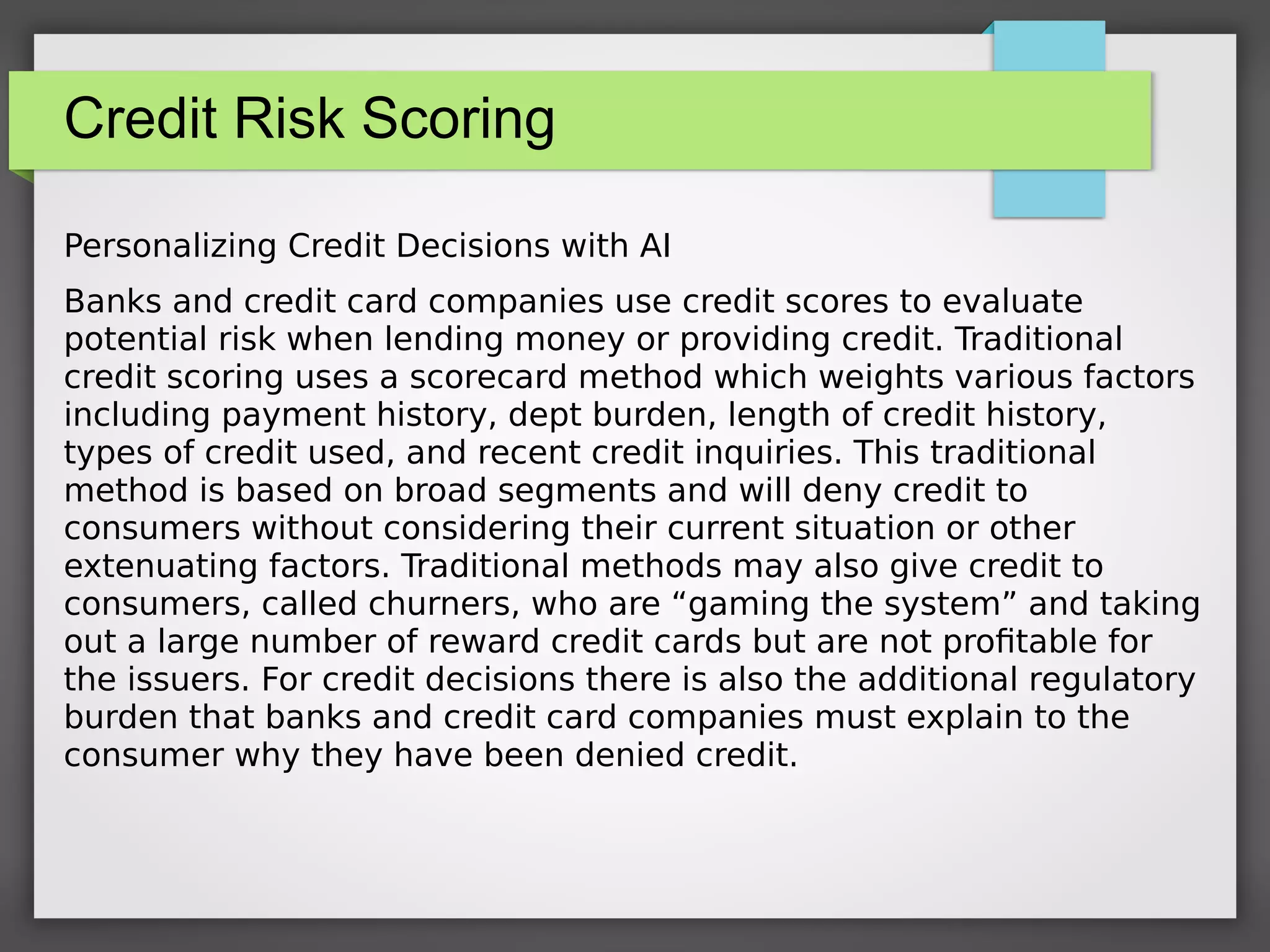 Credit Risk Scoring
Personalizing Credit Decisions with AI
Banks and credit card companies use credit scores to evaluate
potential risk when lending money or providing credit. Traditional
credit scoring uses a scorecard method which weights various factors
including payment history, dept burden, length of credit history,
types of credit used, and recent credit inquiries. This traditional
method is based on broad segments and will deny credit to
consumers without considering their current situation or other
extenuating factors. Traditional methods may also give credit to
consumers, called churners, who are “gaming the system” and taking
out a large number of reward credit cards but are not profitable for
the issuers. For credit decisions there is also the additional regulatory
burden that banks and credit card companies must explain to the
consumer why they have been denied credit.
 