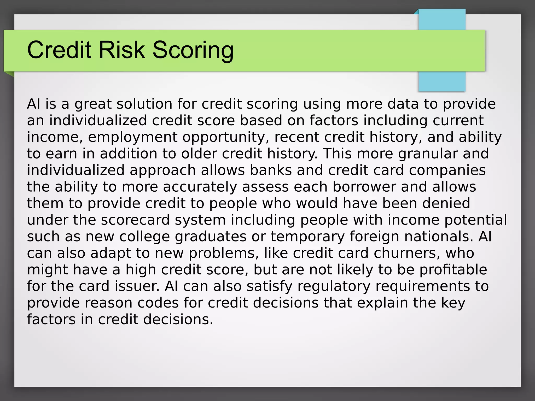 Credit Risk Scoring
AI is a great solution for credit scoring using more data to provide
an individualized credit score based on factors including current
income, employment opportunity, recent credit history, and ability
to earn in addition to older credit history. This more granular and
individualized approach allows banks and credit card companies
the ability to more accurately assess each borrower and allows
them to provide credit to people who would have been denied
under the scorecard system including people with income potential
such as new college graduates or temporary foreign nationals. AI
can also adapt to new problems, like credit card churners, who
might have a high credit score, but are not likely to be profitable
for the card issuer. AI can also satisfy regulatory requirements to
provide reason codes for credit decisions that explain the key
factors in credit decisions.
 