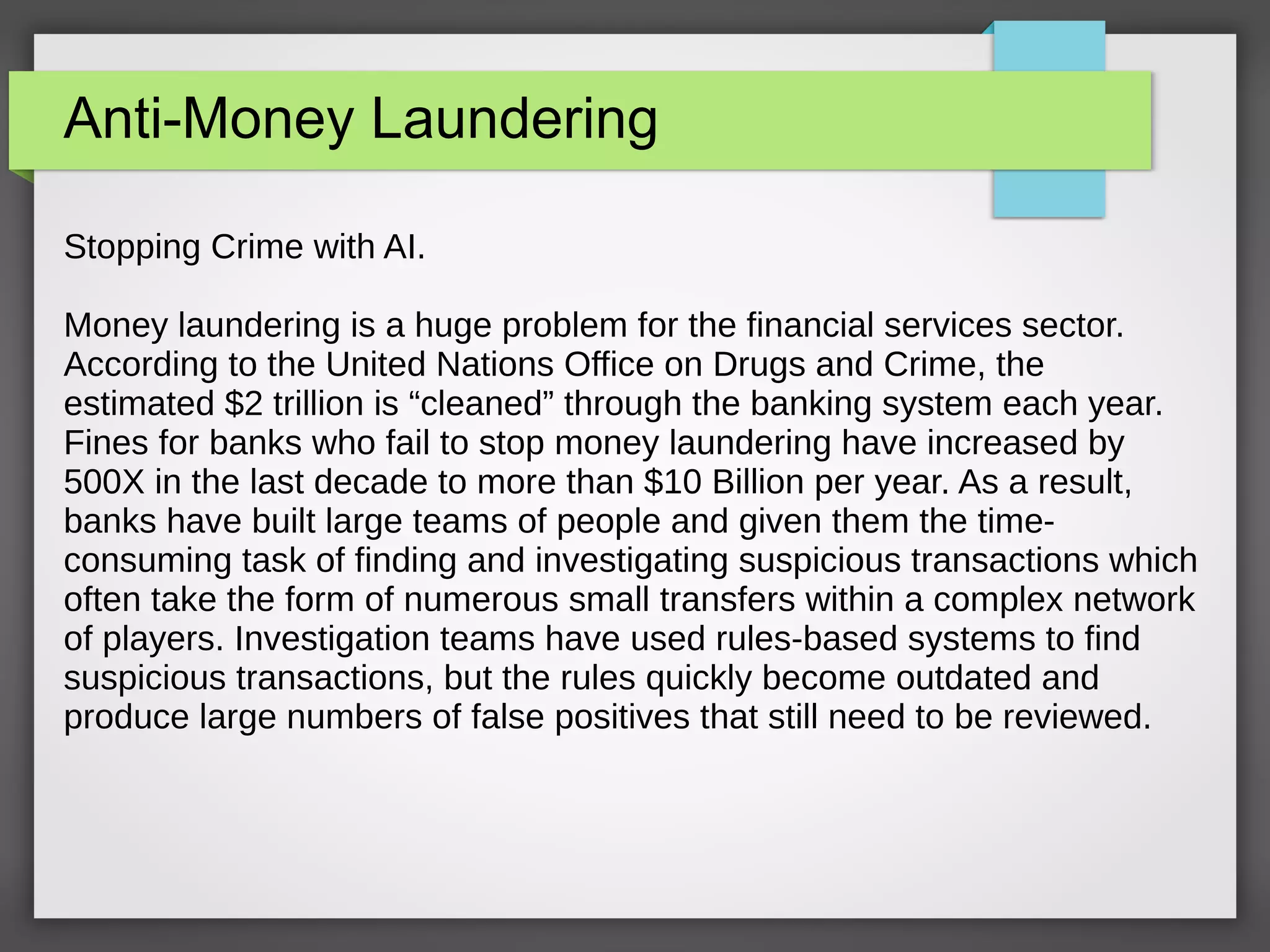 Anti-Money Laundering
Stopping Crime with AI.
Money laundering is a huge problem for the financial services sector.
According to the United Nations Office on Drugs and Crime, the
estimated $2 trillion is “cleaned” through the banking system each year.
Fines for banks who fail to stop money laundering have increased by
500X in the last decade to more than $10 Billion per year. As a result,
banks have built large teams of people and given them the time-
consuming task of finding and investigating suspicious transactions which
often take the form of numerous small transfers within a complex network
of players. Investigation teams have used rules-based systems to find
suspicious transactions, but the rules quickly become outdated and
produce large numbers of false positives that still need to be reviewed.
 
