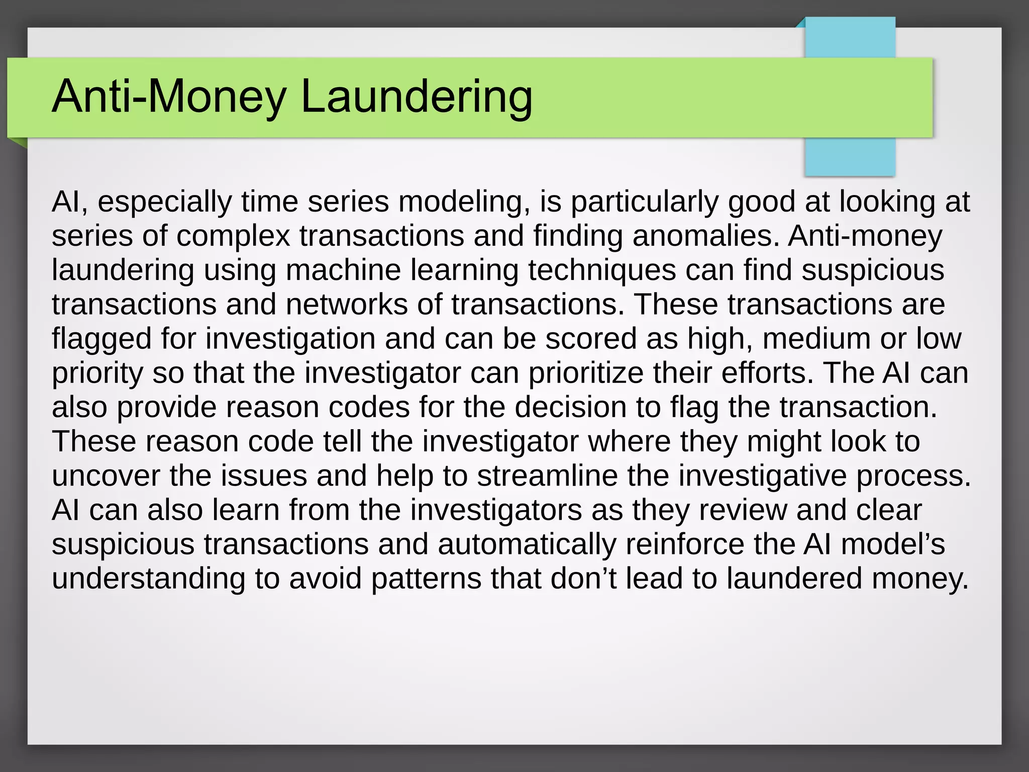 Anti-Money Laundering
AI, especially time series modeling, is particularly good at looking at
series of complex transactions and finding anomalies. Anti-money
laundering using machine learning techniques can find suspicious
transactions and networks of transactions. These transactions are
flagged for investigation and can be scored as high, medium or low
priority so that the investigator can prioritize their efforts. The AI can
also provide reason codes for the decision to flag the transaction.
These reason code tell the investigator where they might look to
uncover the issues and help to streamline the investigative process.
AI can also learn from the investigators as they review and clear
suspicious transactions and automatically reinforce the AI model’s
understanding to avoid patterns that don’t lead to laundered money.
 