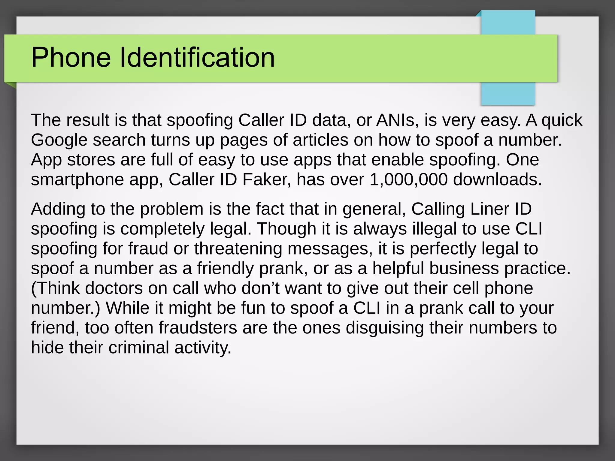 Phone Identification
The result is that spoofing Caller ID data, or ANIs, is very easy. A quick
Google search turns up pages of articles on how to spoof a number.
App stores are full of easy to use apps that enable spoofing. One
smartphone app, Caller ID Faker, has over 1,000,000 downloads.
Adding to the problem is the fact that in general, Calling Liner ID
spoofing is completely legal. Though it is always illegal to use CLI
spoofing for fraud or threatening messages, it is perfectly legal to
spoof a number as a friendly prank, or as a helpful business practice.
(Think doctors on call who don’t want to give out their cell phone
number.) While it might be fun to spoof a CLI in a prank call to your
friend, too often fraudsters are the ones disguising their numbers to
hide their criminal activity.
 