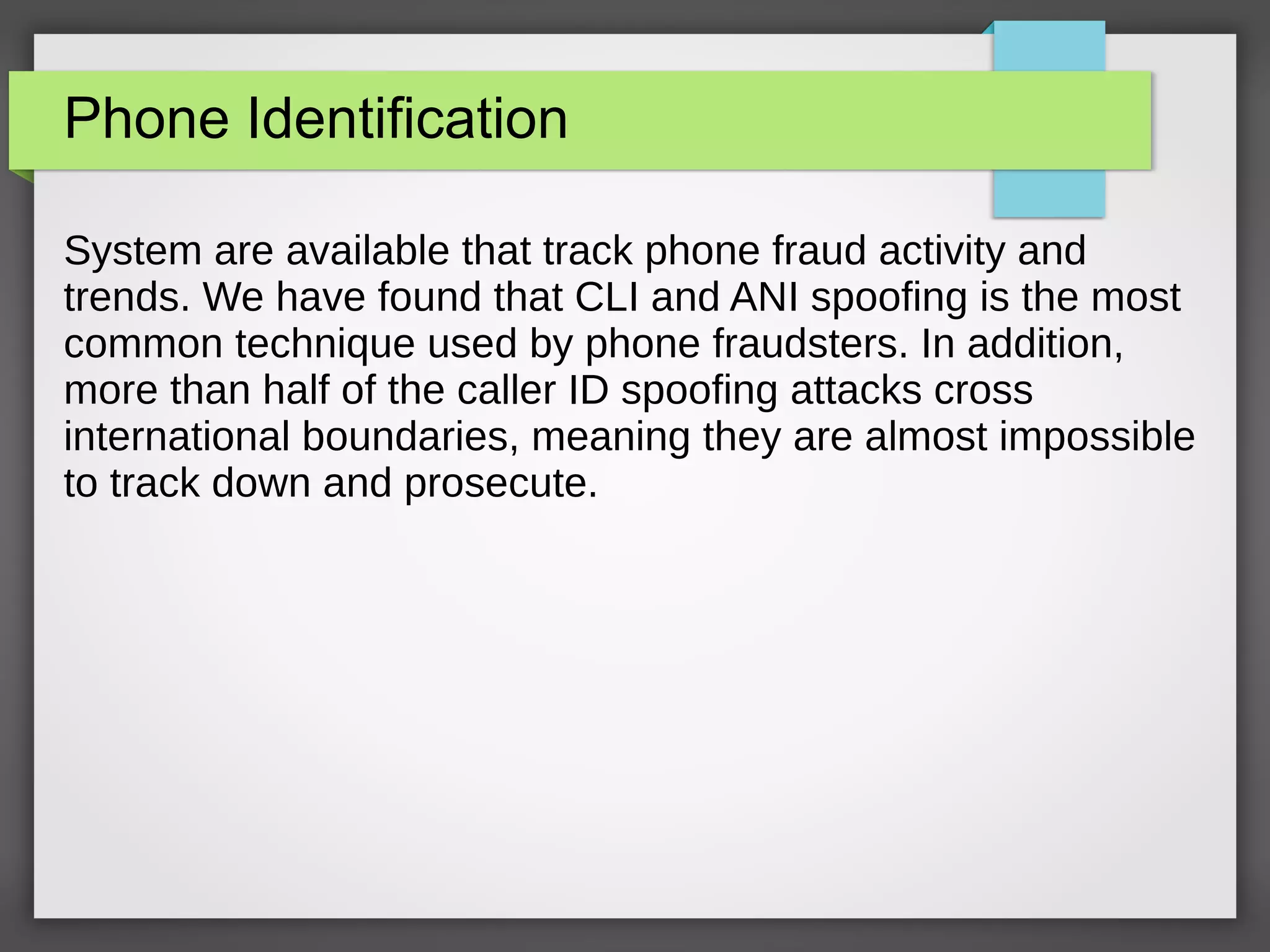 Phone Identification
System are available that track phone fraud activity and
trends. We have found that CLI and ANI spoofing is the most
common technique used by phone fraudsters. In addition,
more than half of the caller ID spoofing attacks cross
international boundaries, meaning they are almost impossible
to track down and prosecute.
 