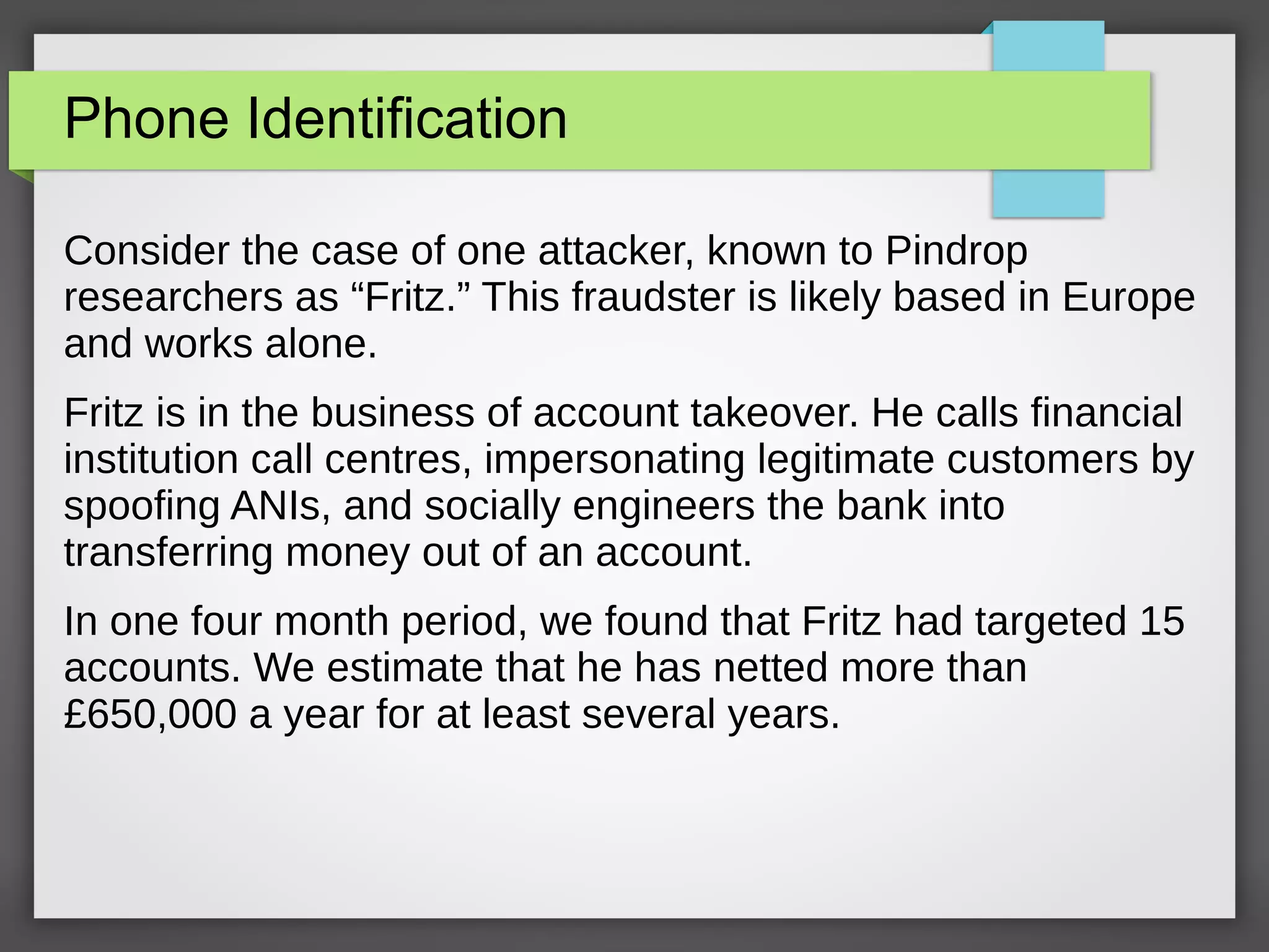 Phone Identification
Consider the case of one attacker, known to Pindrop
researchers as “Fritz.” This fraudster is likely based in Europe
and works alone.
Fritz is in the business of account takeover. He calls financial
institution call centres, impersonating legitimate customers by
spoofing ANIs, and socially engineers the bank into
transferring money out of an account.
In one four month period, we found that Fritz had targeted 15
accounts. We estimate that he has netted more than
£650,000 a year for at least several years.
 