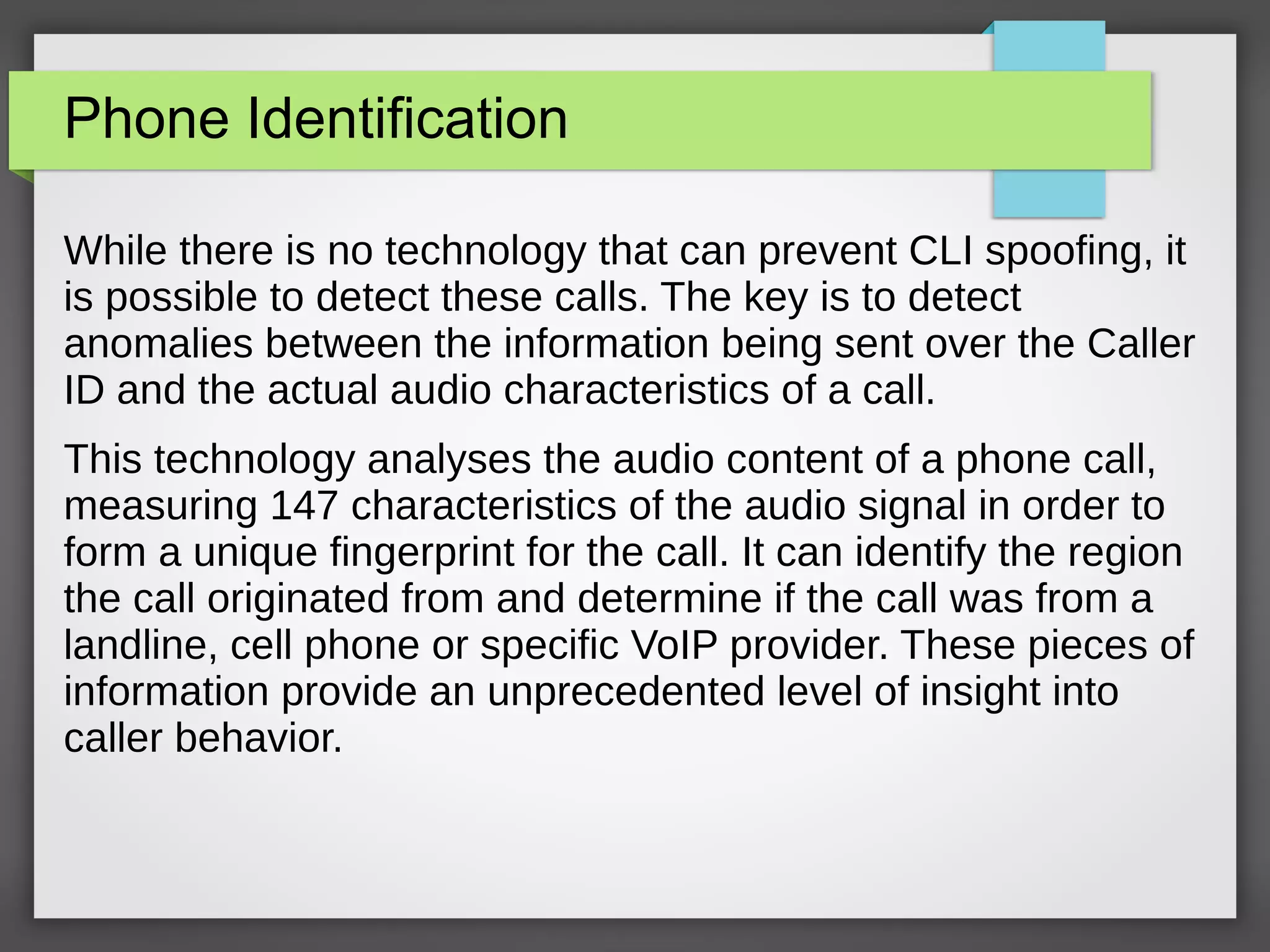 Phone Identification
While there is no technology that can prevent CLI spoofing, it
is possible to detect these calls. The key is to detect
anomalies between the information being sent over the Caller
ID and the actual audio characteristics of a call.
This technology analyses the audio content of a phone call,
measuring 147 characteristics of the audio signal in order to
form a unique fingerprint for the call. It can identify the region
the call originated from and determine if the call was from a
landline, cell phone or specific VoIP provider. These pieces of
information provide an unprecedented level of insight into
caller behavior.
 