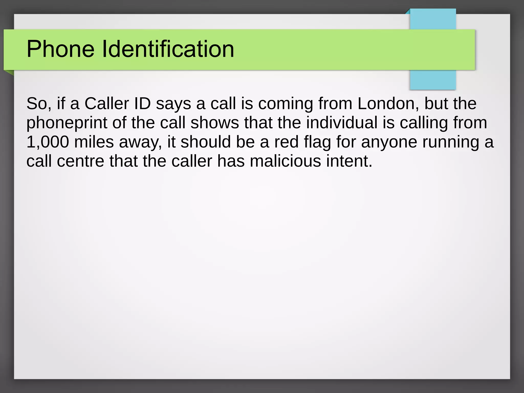 Phone Identification
So, if a Caller ID says a call is coming from London, but the
phoneprint of the call shows that the individual is calling from
1,000 miles away, it should be a red flag for anyone running a
call centre that the caller has malicious intent.
 