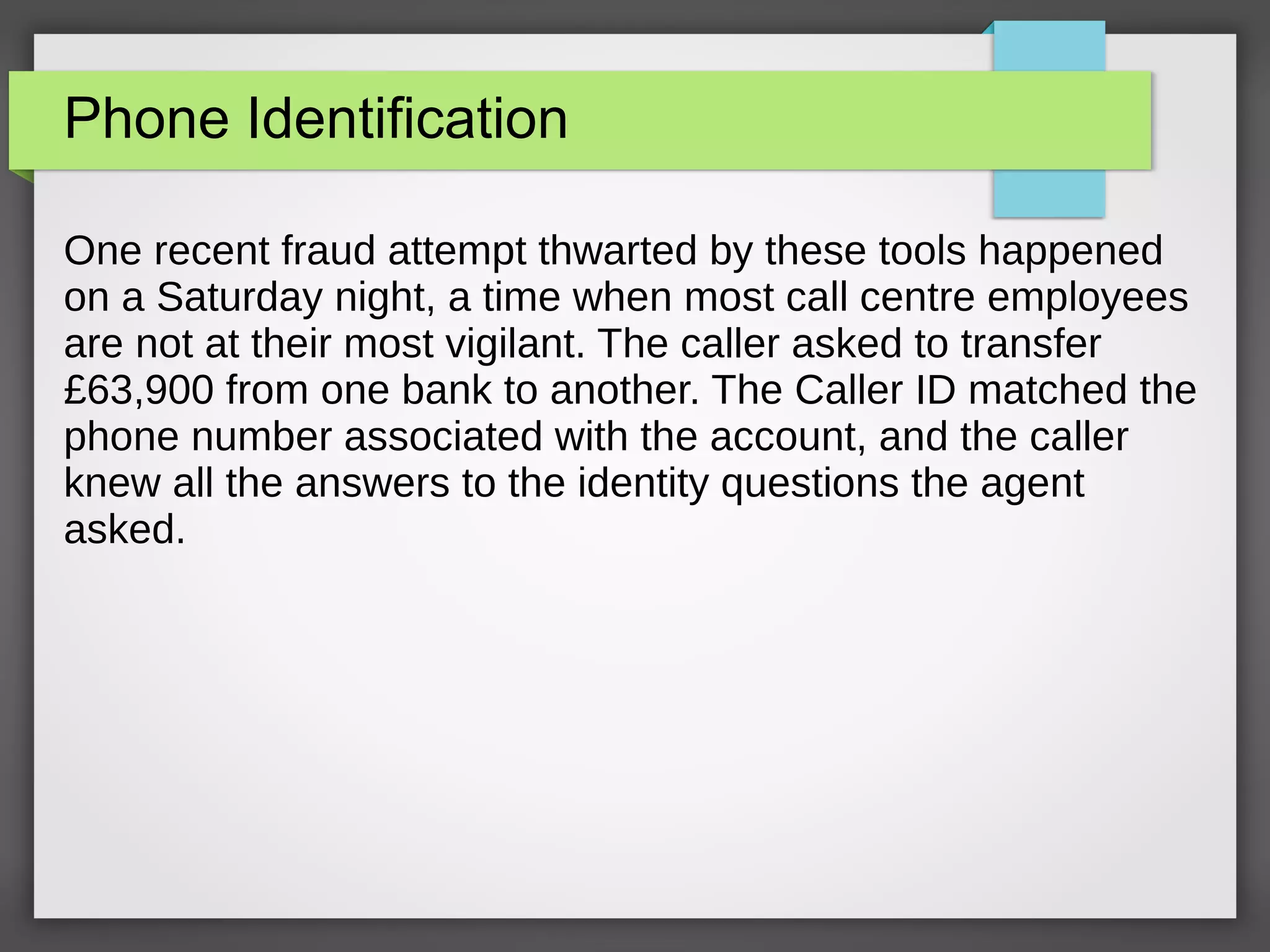 Phone Identification
One recent fraud attempt thwarted by these tools happened
on a Saturday night, a time when most call centre employees
are not at their most vigilant. The caller asked to transfer
£63,900 from one bank to another. The Caller ID matched the
phone number associated with the account, and the caller
knew all the answers to the identity questions the agent
asked.
 
