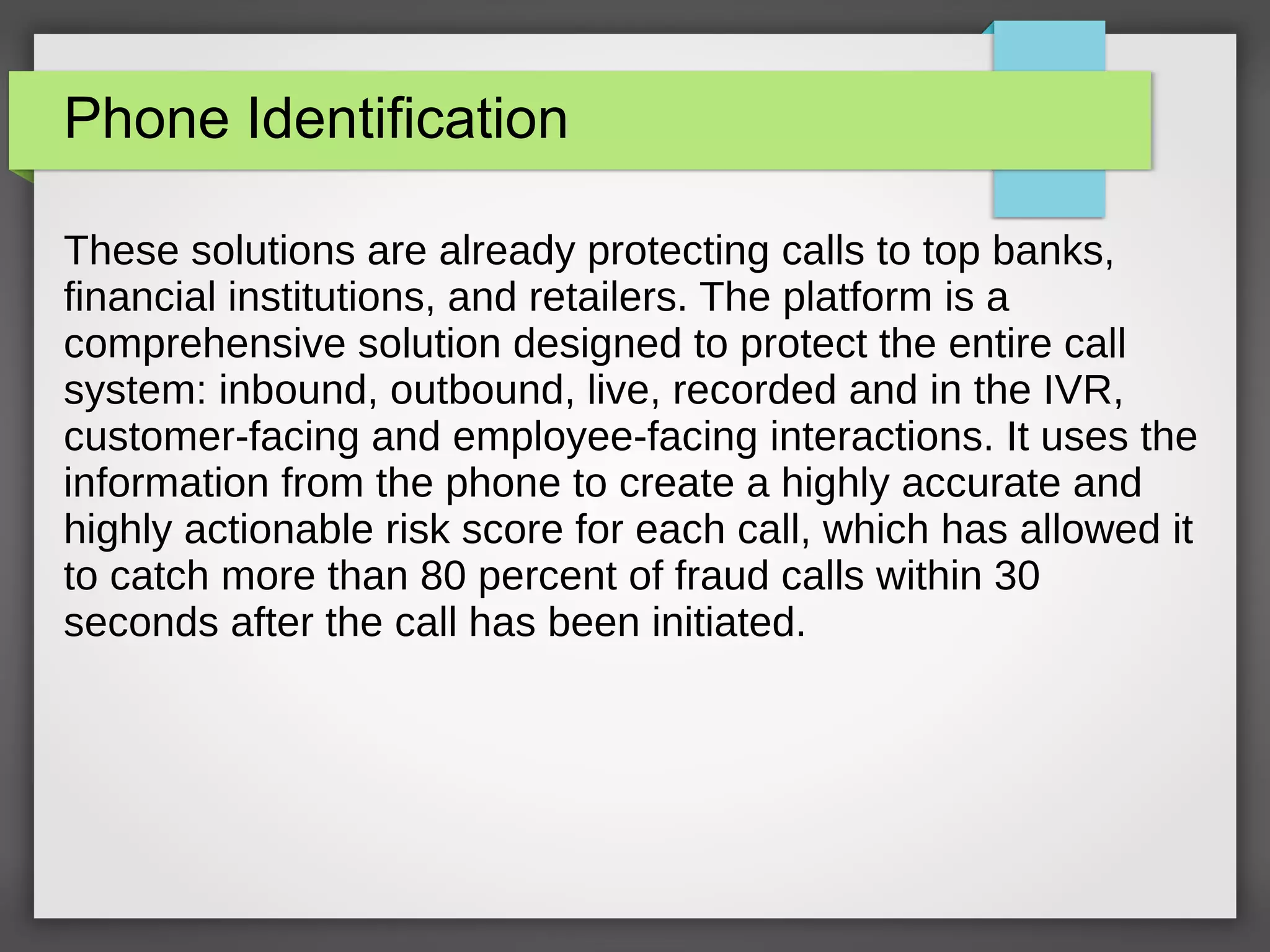 Phone Identification
These solutions are already protecting calls to top banks,
financial institutions, and retailers. The platform is a
comprehensive solution designed to protect the entire call
system: inbound, outbound, live, recorded and in the IVR,
customer-facing and employee-facing interactions. It uses the
information from the phone to create a highly accurate and
highly actionable risk score for each call, which has allowed it
to catch more than 80 percent of fraud calls within 30
seconds after the call has been initiated.
 