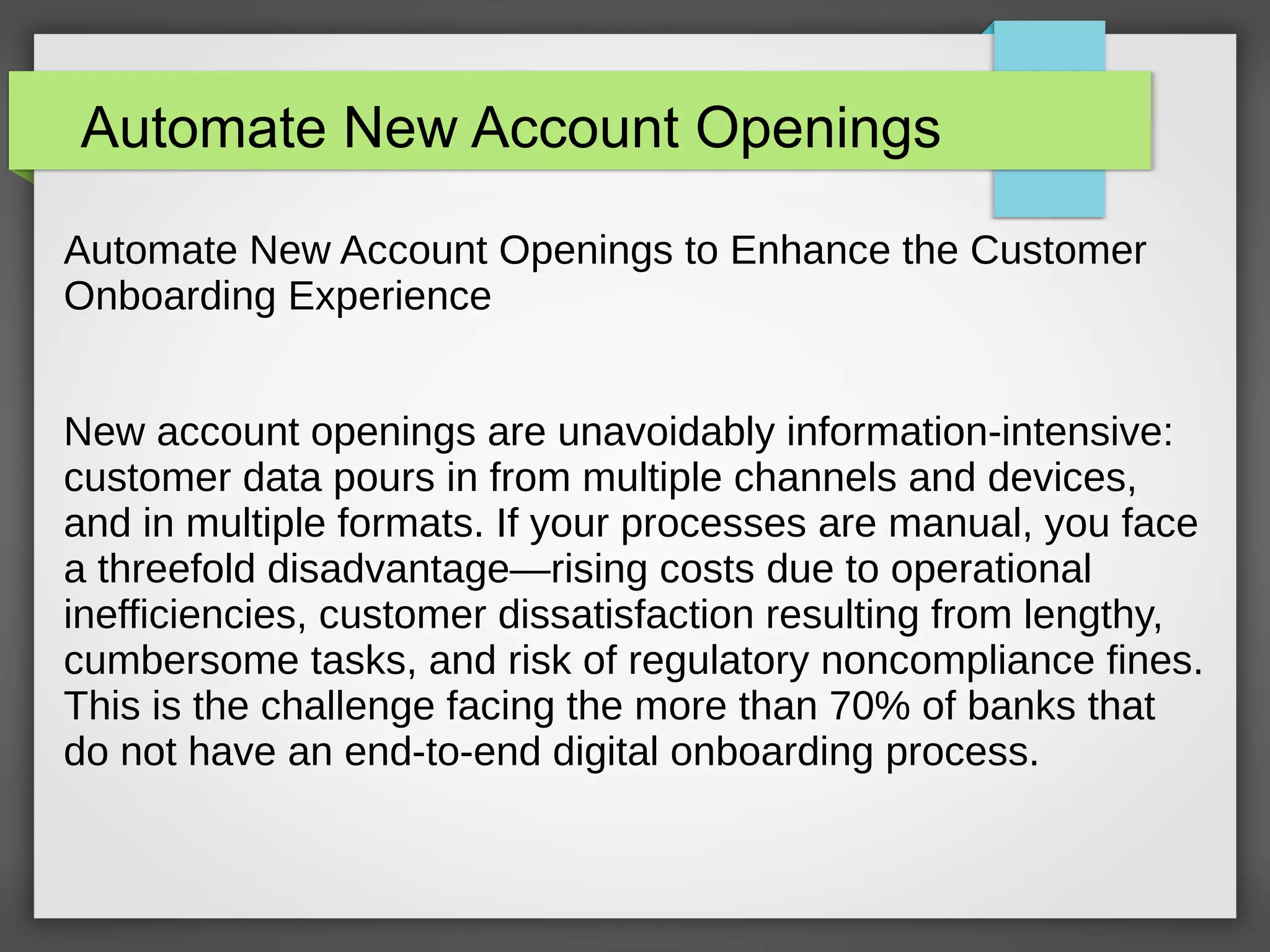 Automate New Account Openings
Automate New Account Openings to Enhance the Customer
Onboarding Experience
New account openings are unavoidably information-intensive:
customer data pours in from multiple channels and devices,
and in multiple formats. If your processes are manual, you face
a threefold disadvantage—rising costs due to operational
inefficiencies, customer dissatisfaction resulting from lengthy,
cumbersome tasks, and risk of regulatory noncompliance fines.
This is the challenge facing the more than 70% of banks that
do not have an end-to-end digital onboarding process.
 