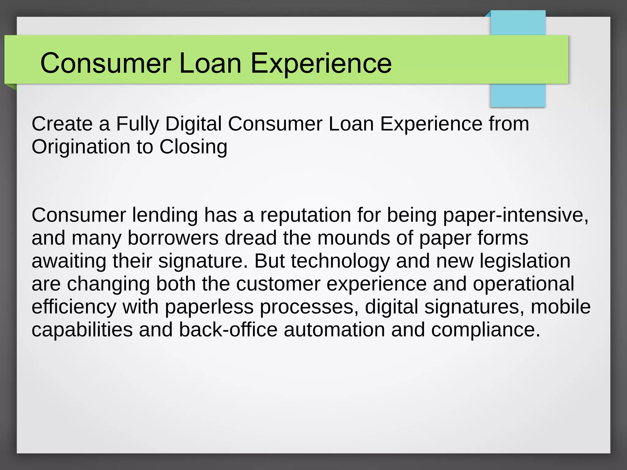 Consumer Loan Experience
Create a Fully Digital Consumer Loan Experience from
Origination to Closing
Consumer lending has a reputation for being paper-intensive,
and many borrowers dread the mounds of paper forms
awaiting their signature. But technology and new legislation
are changing both the customer experience and operational
efficiency with paperless processes, digital signatures, mobile
capabilities and back-office automation and compliance.
 
