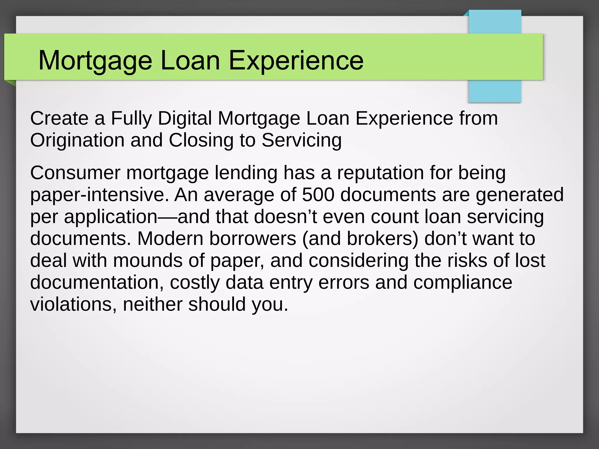 Mortgage Loan Experience
Create a Fully Digital Mortgage Loan Experience from
Origination and Closing to Servicing
Consumer mortgage lending has a reputation for being
paper-intensive. An average of 500 documents are generated
per application—and that doesn’t even count loan servicing
documents. Modern borrowers (and brokers) don’t want to
deal with mounds of paper, and considering the risks of lost
documentation, costly data entry errors and compliance
violations, neither should you.
 