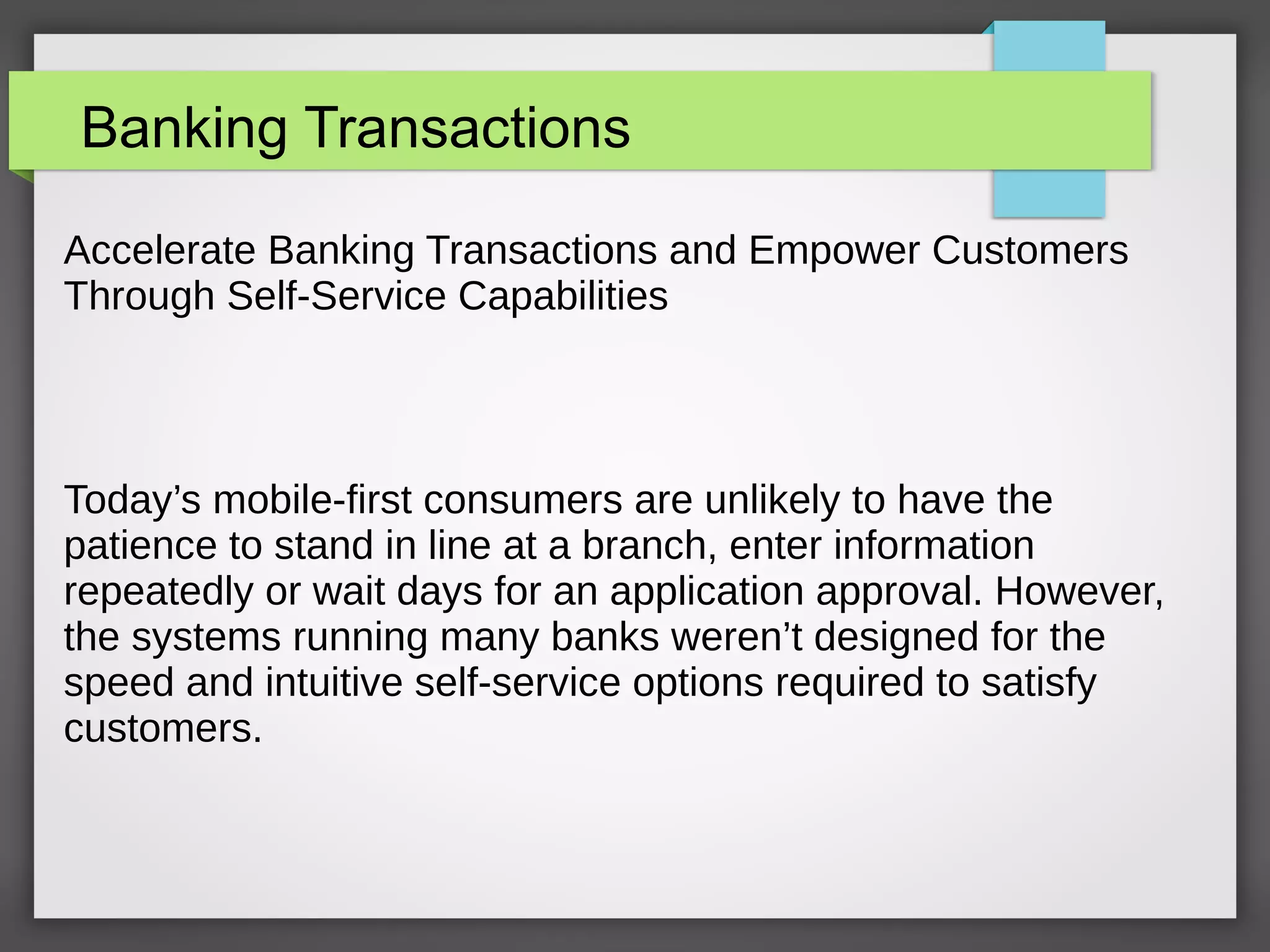 Banking Transactions
Accelerate Banking Transactions and Empower Customers
Through Self-Service Capabilities
Today’s mobile-first consumers are unlikely to have the
patience to stand in line at a branch, enter information
repeatedly or wait days for an application approval. However,
the systems running many banks weren’t designed for the
speed and intuitive self-service options required to satisfy
customers.
 