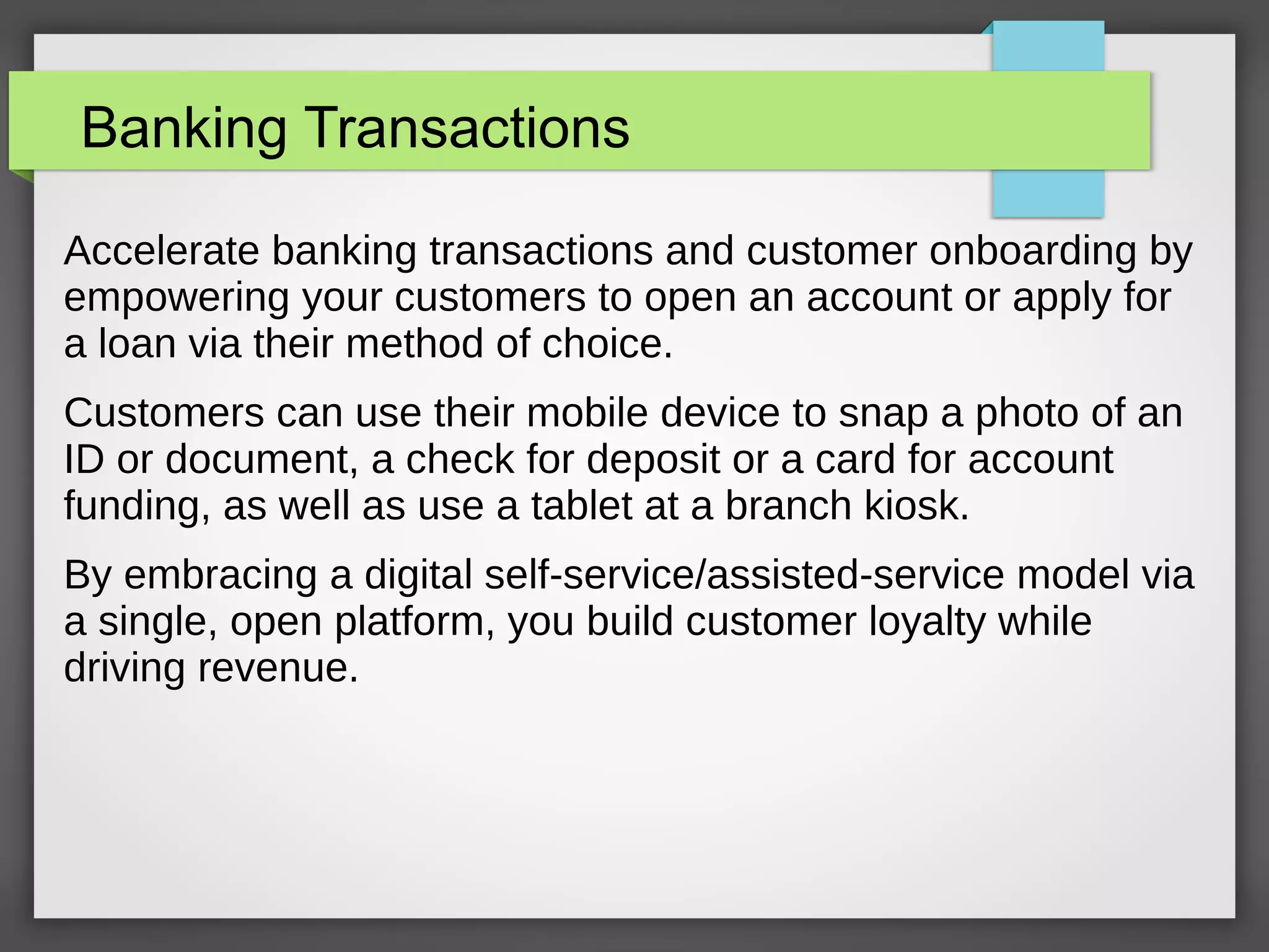 Banking Transactions
Accelerate banking transactions and customer onboarding by
empowering your customers to open an account or apply for
a loan via their method of choice.
Customers can use their mobile device to snap a photo of an
ID or document, a check for deposit or a card for account
funding, as well as use a tablet at a branch kiosk.
By embracing a digital self-service/assisted-service model via
a single, open platform, you build customer loyalty while
driving revenue.
 