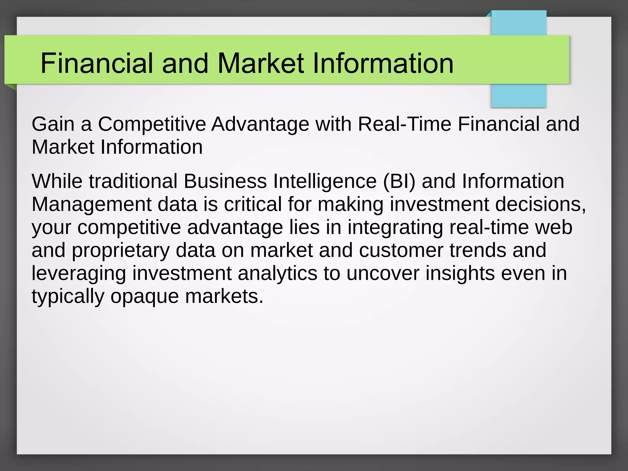 Financial and Market Information
Gain a Competitive Advantage with Real-Time Financial and
Market Information
While traditional Business Intelligence (BI) and Information
Management data is critical for making investment decisions,
your competitive advantage lies in integrating real-time web
and proprietary data on market and customer trends and
leveraging investment analytics to uncover insights even in
typically opaque markets.
 