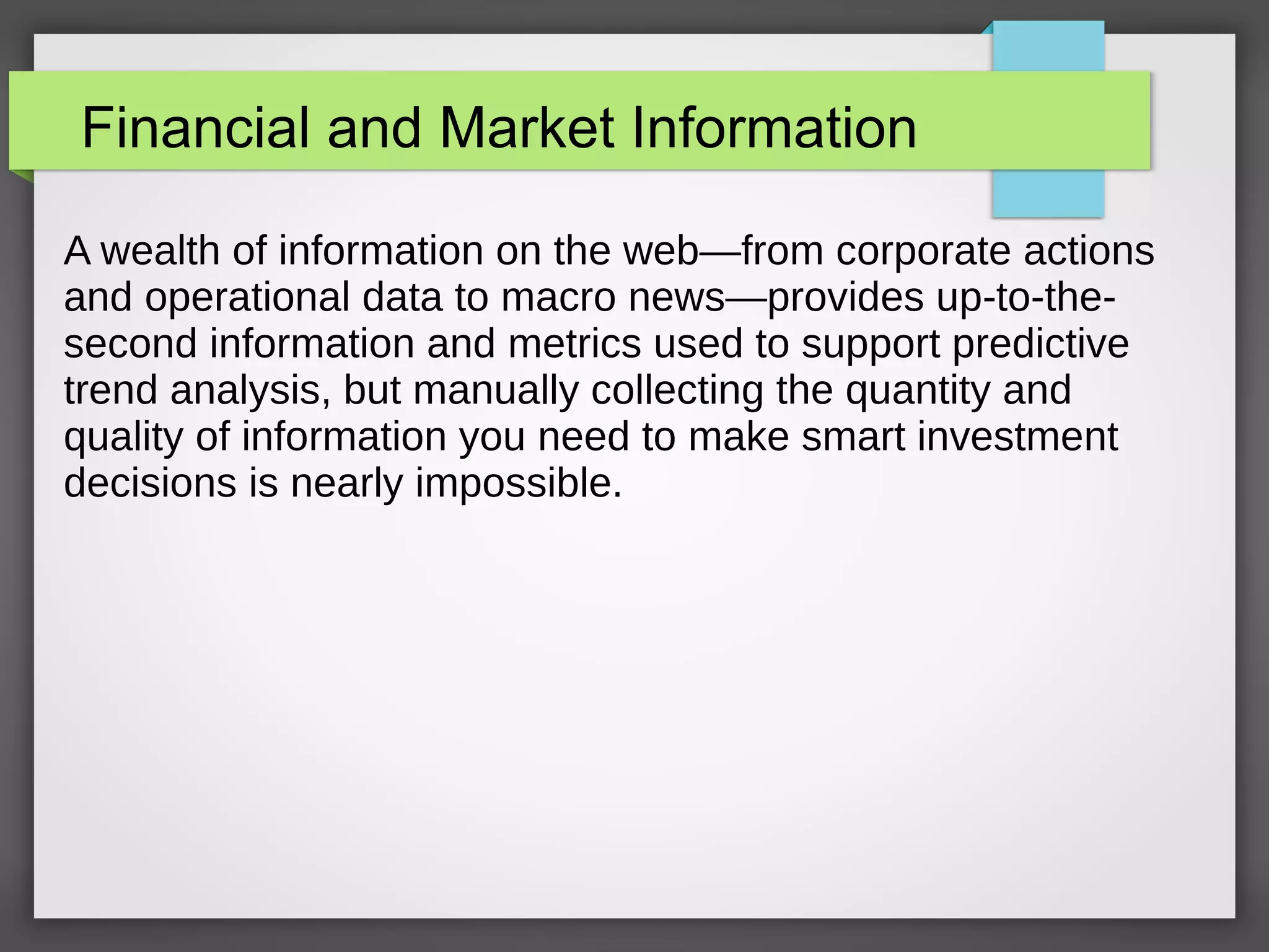 Financial and Market Information
A wealth of information on the web—from corporate actions
and operational data to macro news—provides up-to-the-
second information and metrics used to support predictive
trend analysis, but manually collecting the quantity and
quality of information you need to make smart investment
decisions is nearly impossible.
 