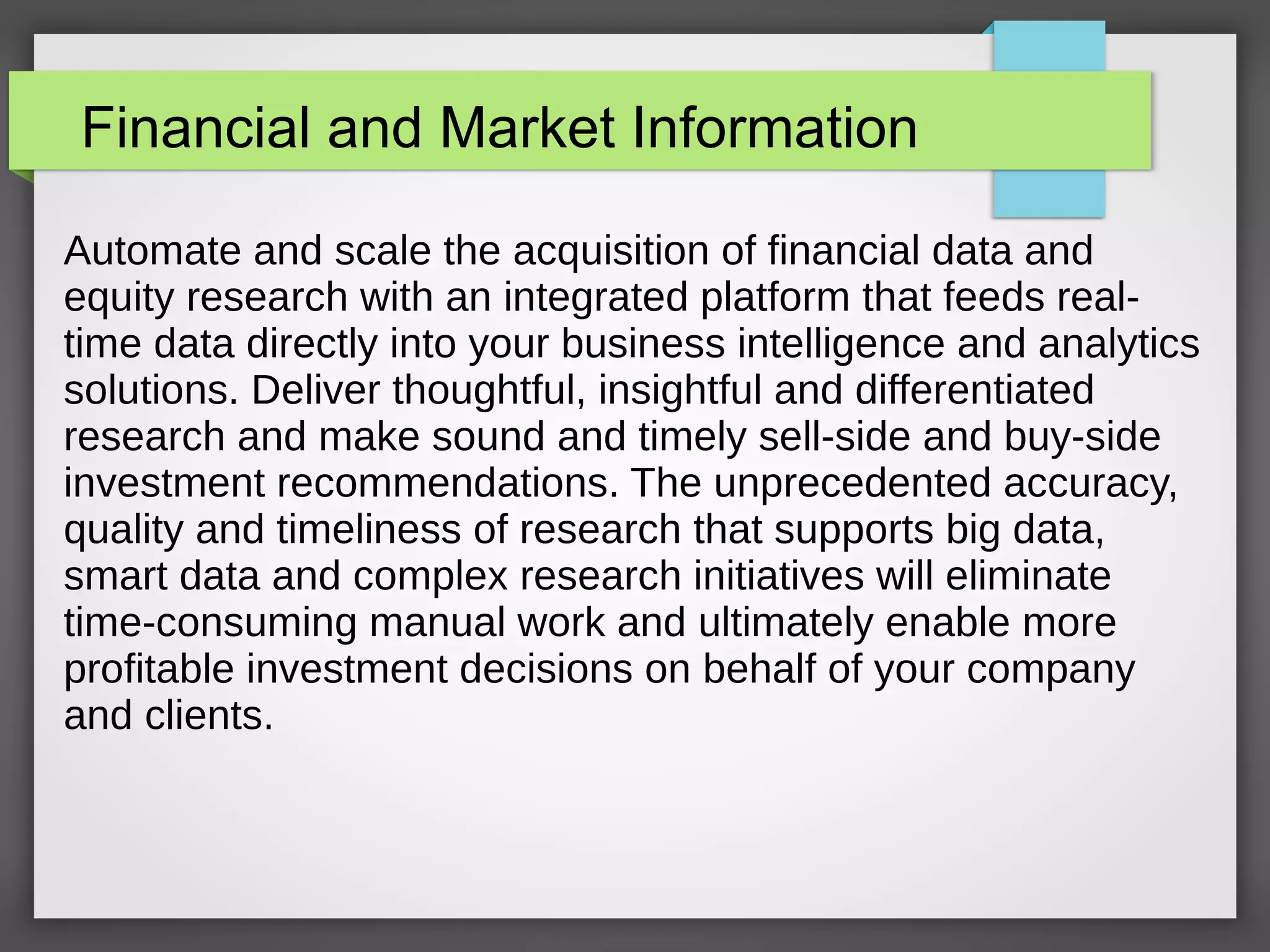 Financial and Market Information
Automate and scale the acquisition of financial data and
equity research with an integrated platform that feeds real-
time data directly into your business intelligence and analytics
solutions. Deliver thoughtful, insightful and differentiated
research and make sound and timely sell-side and buy-side
investment recommendations. The unprecedented accuracy,
quality and timeliness of research that supports big data,
smart data and complex research initiatives will eliminate
time-consuming manual work and ultimately enable more
profitable investment decisions on behalf of your company
and clients.
 