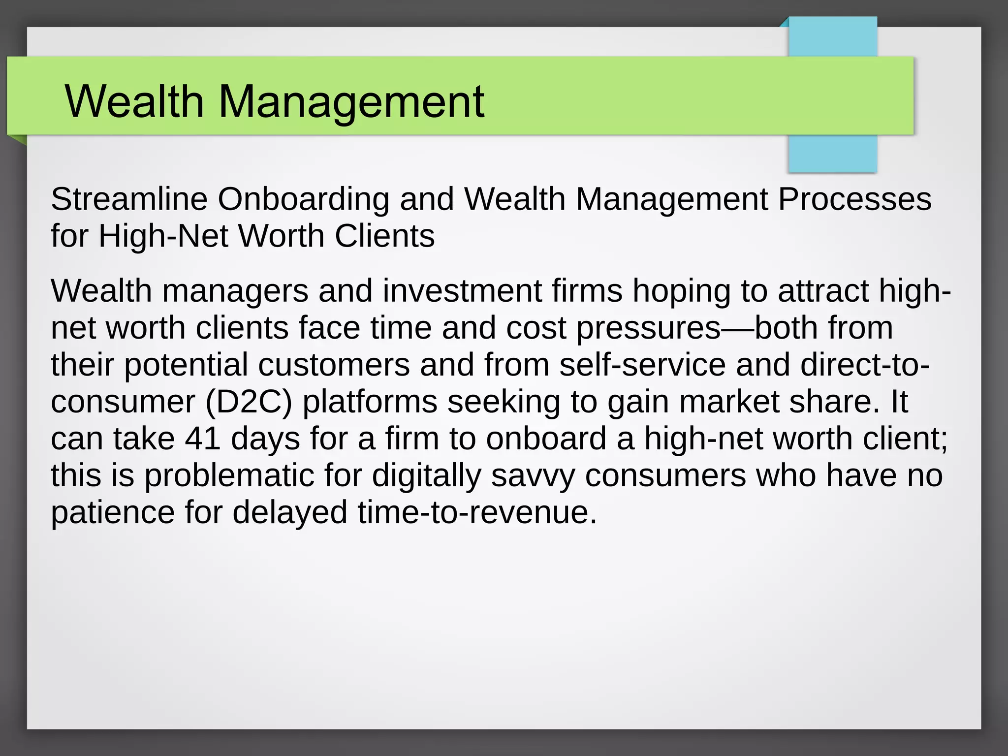 Wealth Management
Streamline Onboarding and Wealth Management Processes
for High-Net Worth Clients
Wealth managers and investment firms hoping to attract high-
net worth clients face time and cost pressures—both from
their potential customers and from self-service and direct-to-
consumer (D2C) platforms seeking to gain market share. It
can take 41 days for a firm to onboard a high-net worth client;
this is problematic for digitally savvy consumers who have no
patience for delayed time-to-revenue.
 