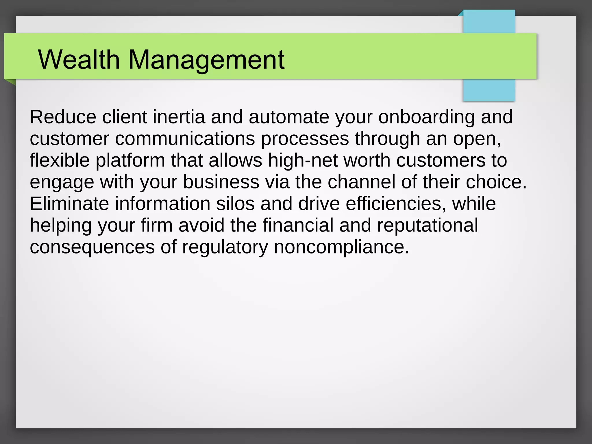 Wealth Management
Reduce client inertia and automate your onboarding and
customer communications processes through an open,
flexible platform that allows high-net worth customers to
engage with your business via the channel of their choice.
Eliminate information silos and drive efficiencies, while
helping your firm avoid the financial and reputational
consequences of regulatory noncompliance.
 