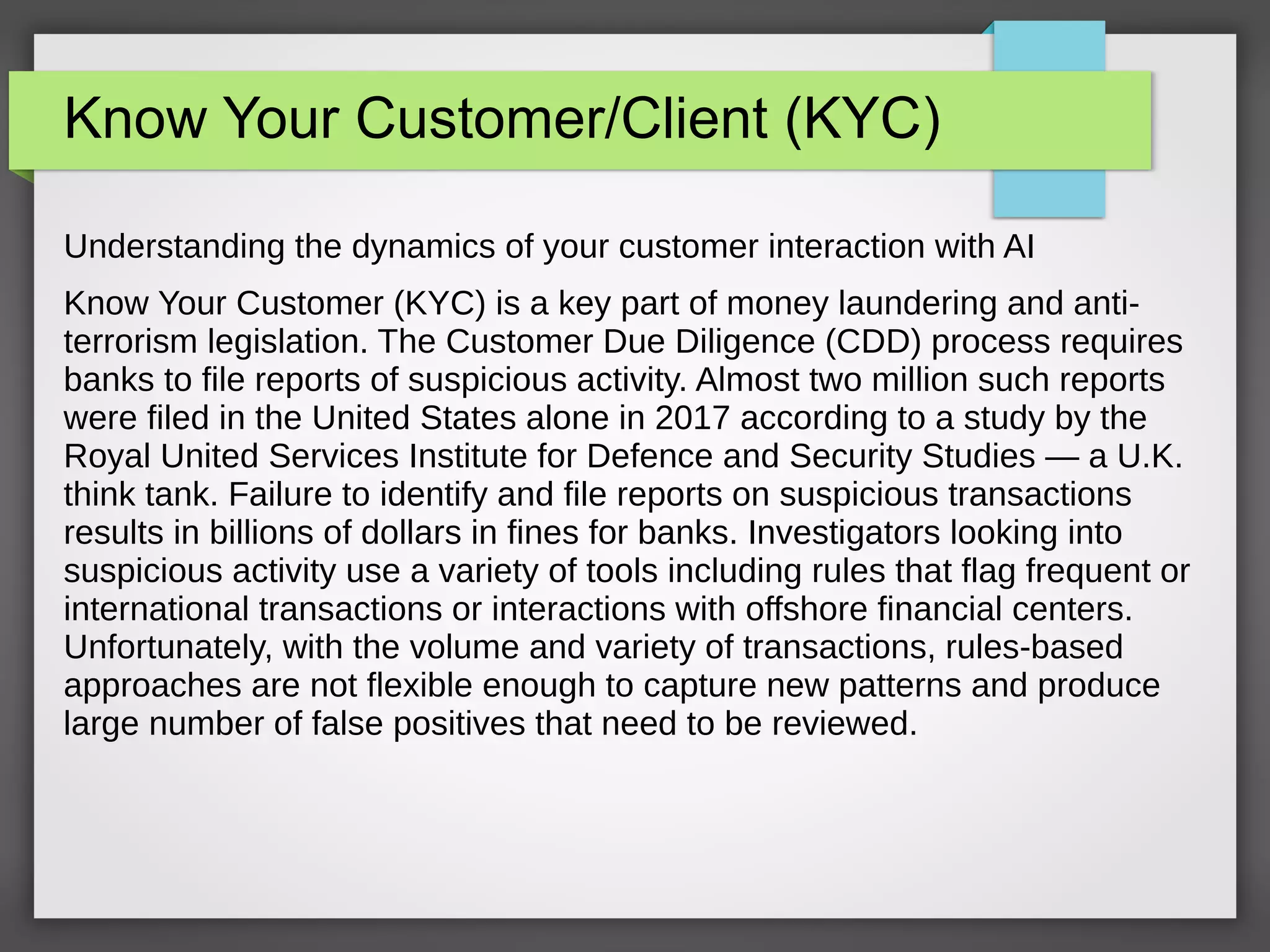 Know Your Customer/Client (KYC)
Understanding the dynamics of your customer interaction with AI
Know Your Customer (KYC) is a key part of money laundering and anti-
terrorism legislation. The Customer Due Diligence (CDD) process requires
banks to file reports of suspicious activity. Almost two million such reports
were filed in the United States alone in 2017 according to a study by the
Royal United Services Institute for Defence and Security Studies — a U.K.
think tank. Failure to identify and file reports on suspicious transactions
results in billions of dollars in fines for banks. Investigators looking into
suspicious activity use a variety of tools including rules that flag frequent or
international transactions or interactions with offshore financial centers.
Unfortunately, with the volume and variety of transactions, rules-based
approaches are not flexible enough to capture new patterns and produce
large number of false positives that need to be reviewed.
 