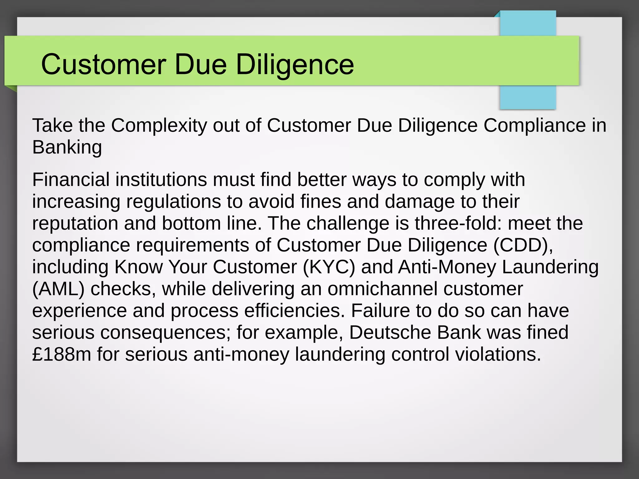 Customer Due Diligence
Take the Complexity out of Customer Due Diligence Compliance in
Banking
Financial institutions must find better ways to comply with
increasing regulations to avoid fines and damage to their
reputation and bottom line. The challenge is three-fold: meet the
compliance requirements of Customer Due Diligence (CDD),
including Know Your Customer (KYC) and Anti-Money Laundering
(AML) checks, while delivering an omnichannel customer
experience and process efficiencies. Failure to do so can have
serious consequences; for example, Deutsche Bank was fined
£188m for serious anti-money laundering control violations.
 