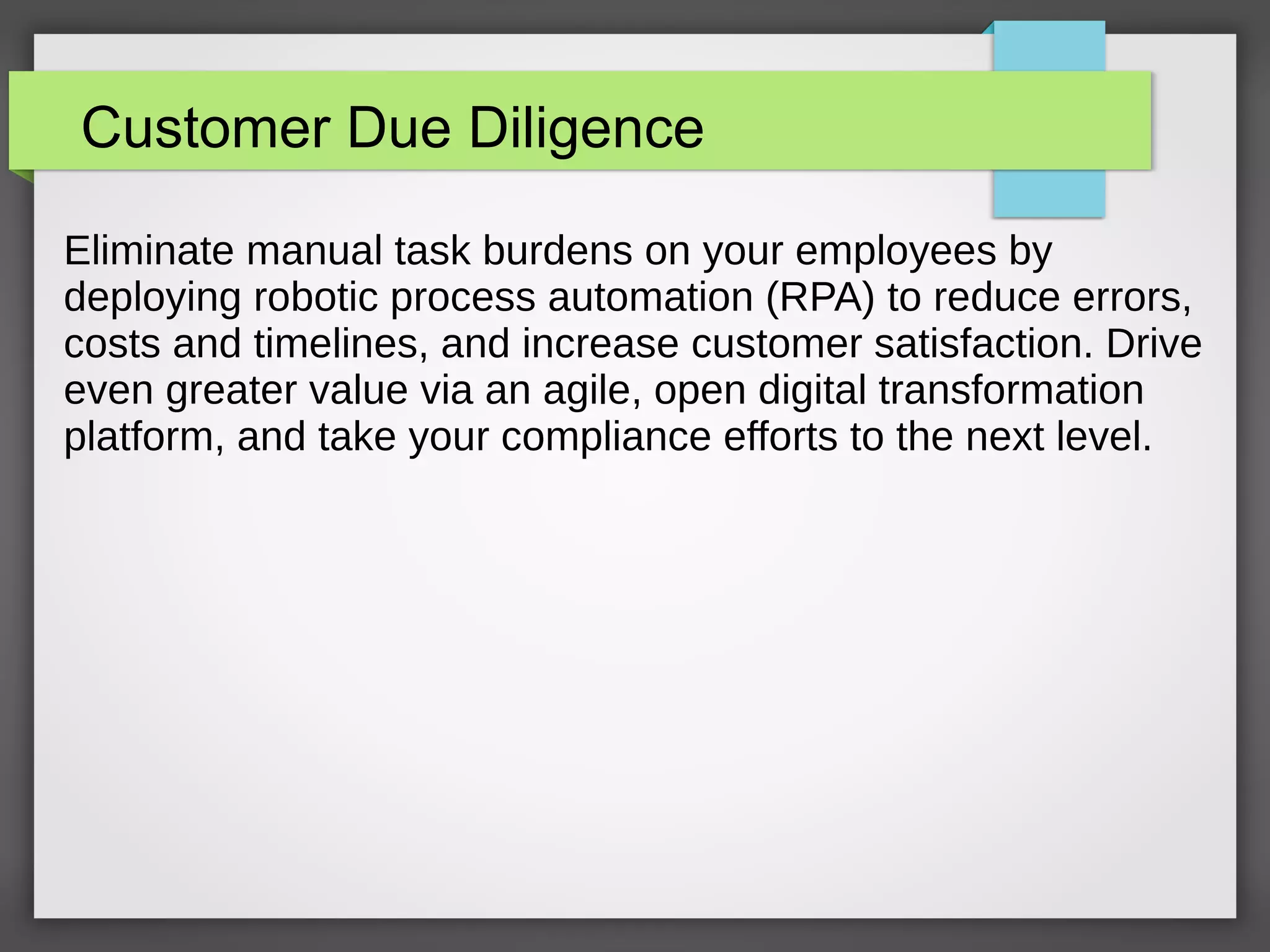 Customer Due Diligence
Eliminate manual task burdens on your employees by
deploying robotic process automation (RPA) to reduce errors,
costs and timelines, and increase customer satisfaction. Drive
even greater value via an agile, open digital transformation
platform, and take your compliance efforts to the next level.
 