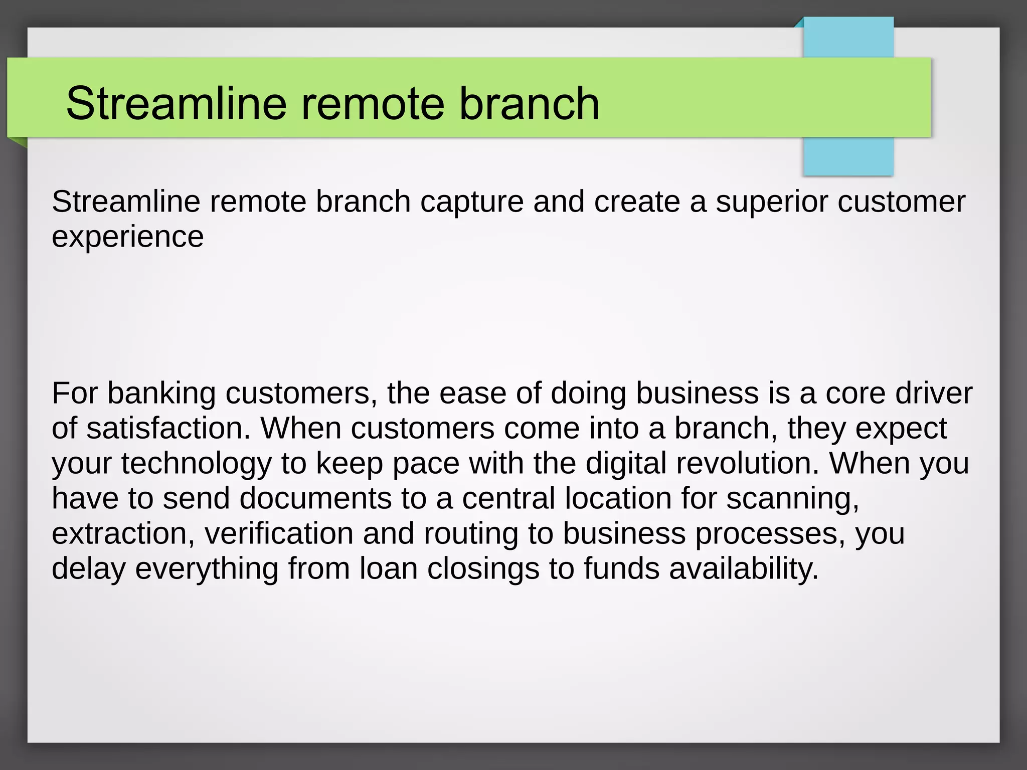 Streamline remote branch
Streamline remote branch capture and create a superior customer
experience
For banking customers, the ease of doing business is a core driver
of satisfaction. When customers come into a branch, they expect
your technology to keep pace with the digital revolution. When you
have to send documents to a central location for scanning,
extraction, verification and routing to business processes, you
delay everything from loan closings to funds availability.
 