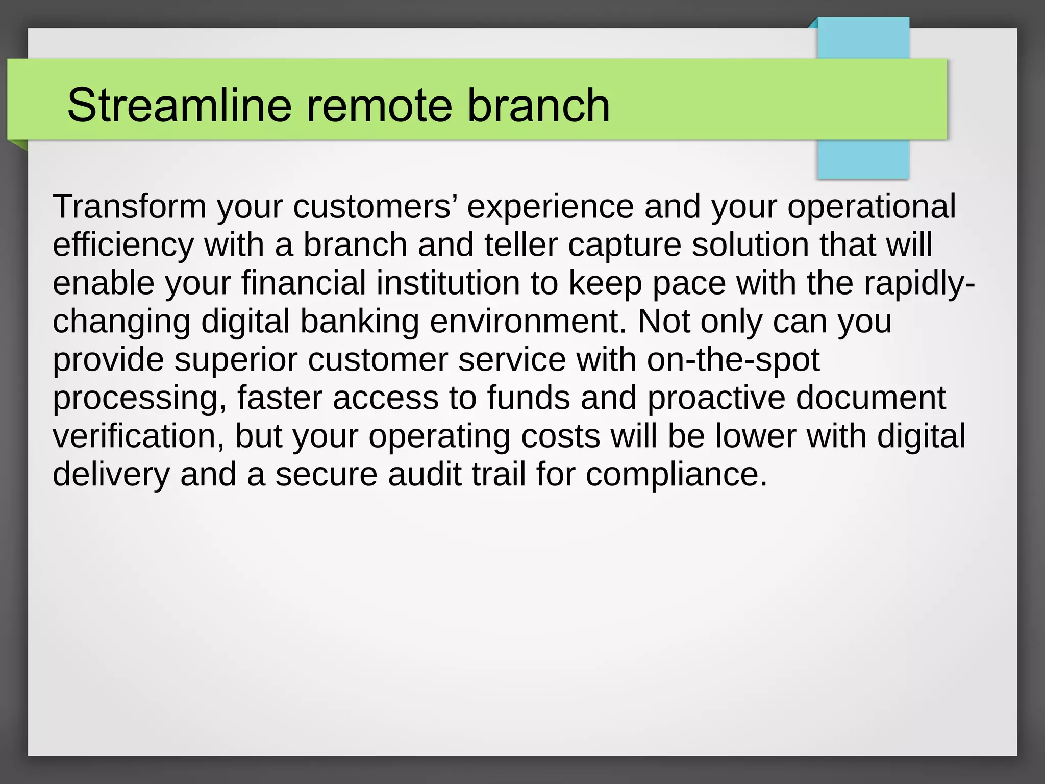 Streamline remote branch
Transform your customers’ experience and your operational
efficiency with a branch and teller capture solution that will
enable your financial institution to keep pace with the rapidly-
changing digital banking environment. Not only can you
provide superior customer service with on-the-spot
processing, faster access to funds and proactive document
verification, but your operating costs will be lower with digital
delivery and a secure audit trail for compliance.
 
