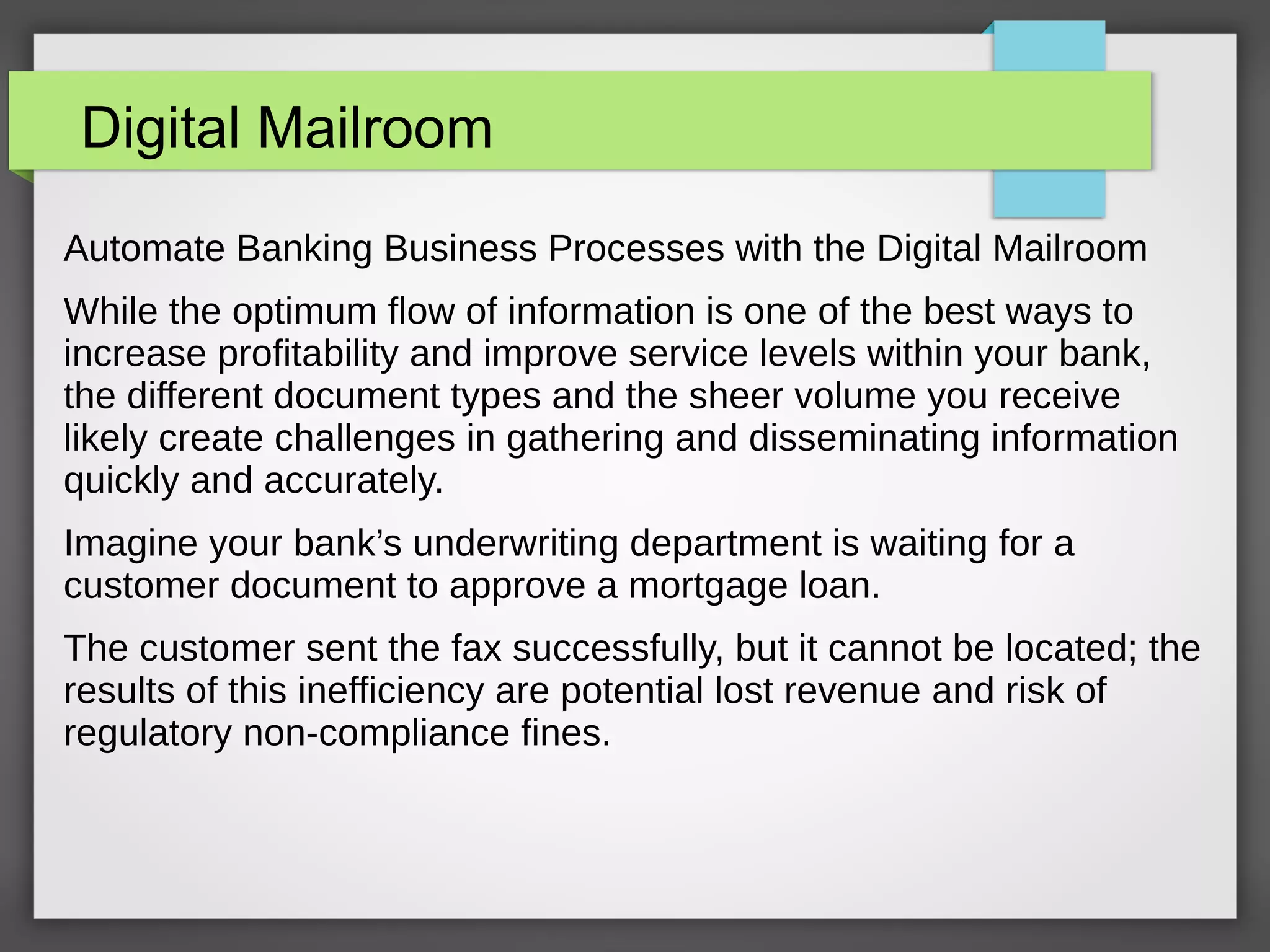 Digital Mailroom
Automate Banking Business Processes with the Digital Mailroom
While the optimum flow of information is one of the best ways to
increase profitability and improve service levels within your bank,
the different document types and the sheer volume you receive
likely create challenges in gathering and disseminating information
quickly and accurately.
Imagine your bank’s underwriting department is waiting for a
customer document to approve a mortgage loan.
The customer sent the fax successfully, but it cannot be located; the
results of this inefficiency are potential lost revenue and risk of
regulatory non-compliance fines.
 