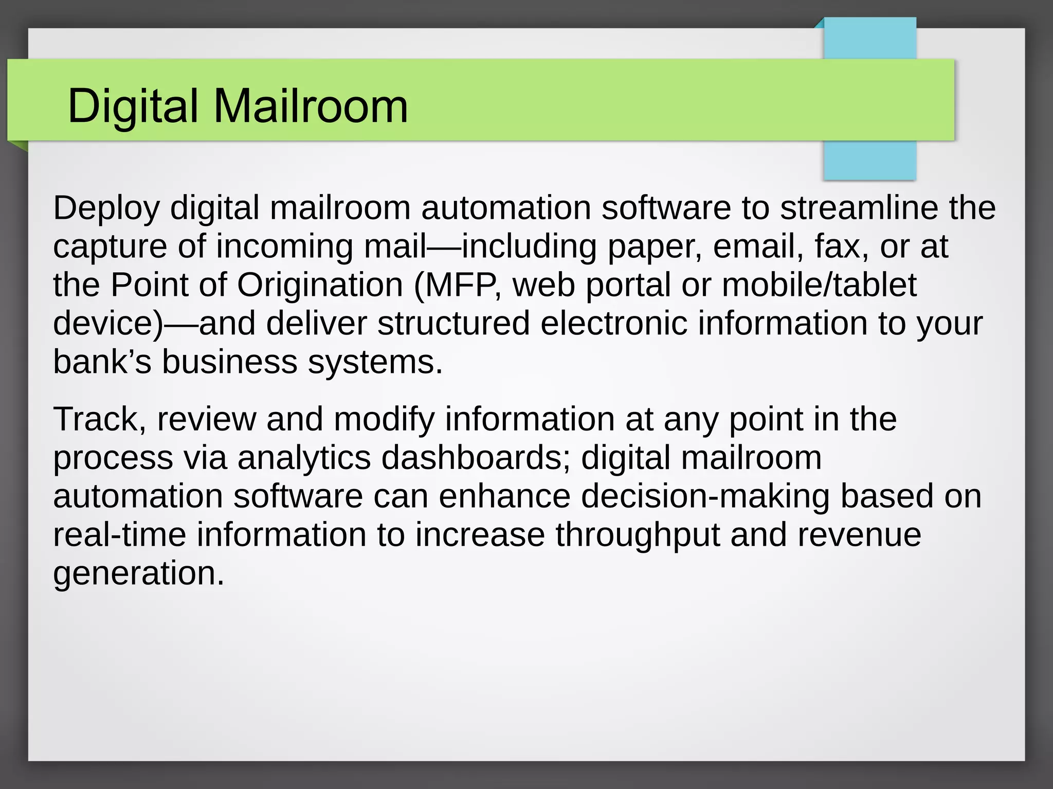 Digital Mailroom
Deploy digital mailroom automation software to streamline the
capture of incoming mail—including paper, email, fax, or at
the Point of Origination (MFP, web portal or mobile/tablet
device)—and deliver structured electronic information to your
bank’s business systems.
Track, review and modify information at any point in the
process via analytics dashboards; digital mailroom
automation software can enhance decision-making based on
real-time information to increase throughput and revenue
generation.
 