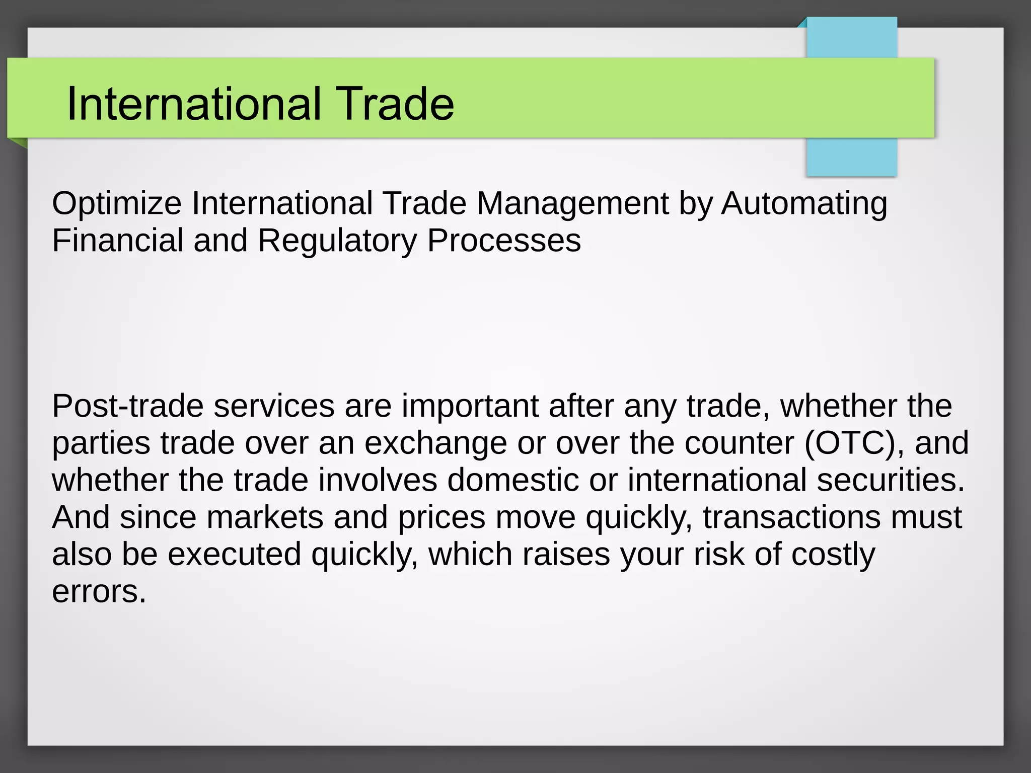 International Trade
Optimize International Trade Management by Automating
Financial and Regulatory Processes
Post-trade services are important after any trade, whether the
parties trade over an exchange or over the counter (OTC), and
whether the trade involves domestic or international securities.
And since markets and prices move quickly, transactions must
also be executed quickly, which raises your risk of costly
errors.
 