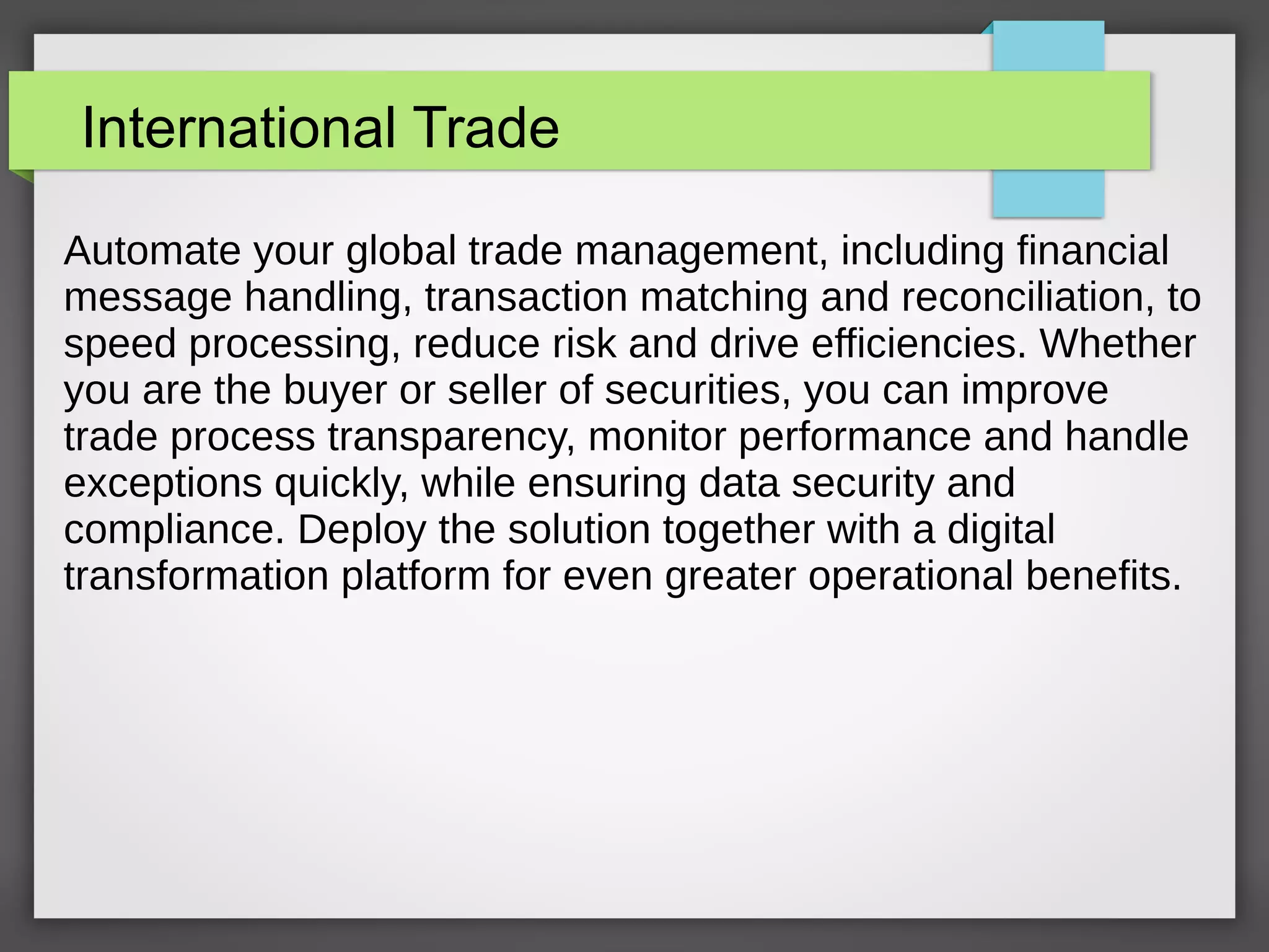 International Trade
Automate your global trade management, including financial
message handling, transaction matching and reconciliation, to
speed processing, reduce risk and drive efficiencies. Whether
you are the buyer or seller of securities, you can improve
trade process transparency, monitor performance and handle
exceptions quickly, while ensuring data security and
compliance. Deploy the solution together with a digital
transformation platform for even greater operational benefits.
 