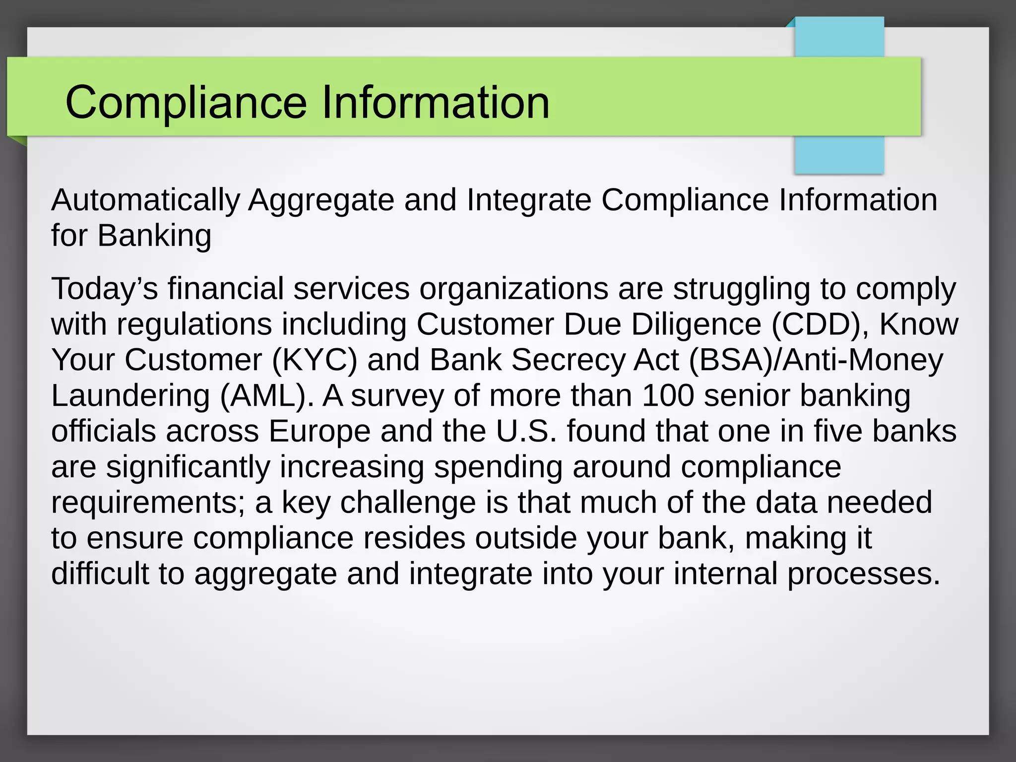 Compliance Information
Automatically Aggregate and Integrate Compliance Information
for Banking
Today’s financial services organizations are struggling to comply
with regulations including Customer Due Diligence (CDD), Know
Your Customer (KYC) and Bank Secrecy Act (BSA)/Anti-Money
Laundering (AML). A survey of more than 100 senior banking
officials across Europe and the U.S. found that one in five banks
are significantly increasing spending around compliance
requirements; a key challenge is that much of the data needed
to ensure compliance resides outside your bank, making it
difficult to aggregate and integrate into your internal processes.
 