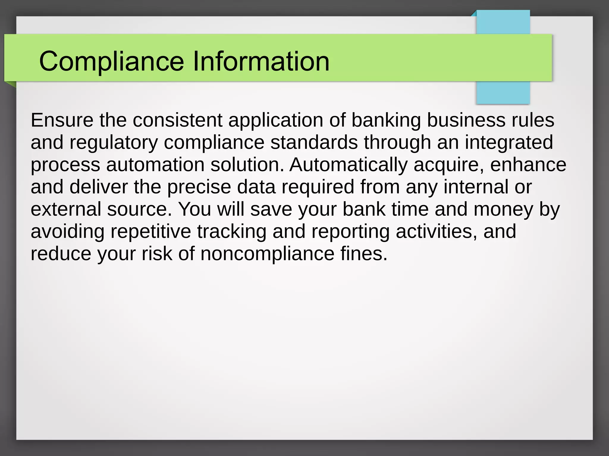 Compliance Information
Ensure the consistent application of banking business rules
and regulatory compliance standards through an integrated
process automation solution. Automatically acquire, enhance
and deliver the precise data required from any internal or
external source. You will save your bank time and money by
avoiding repetitive tracking and reporting activities, and
reduce your risk of noncompliance fines.
 