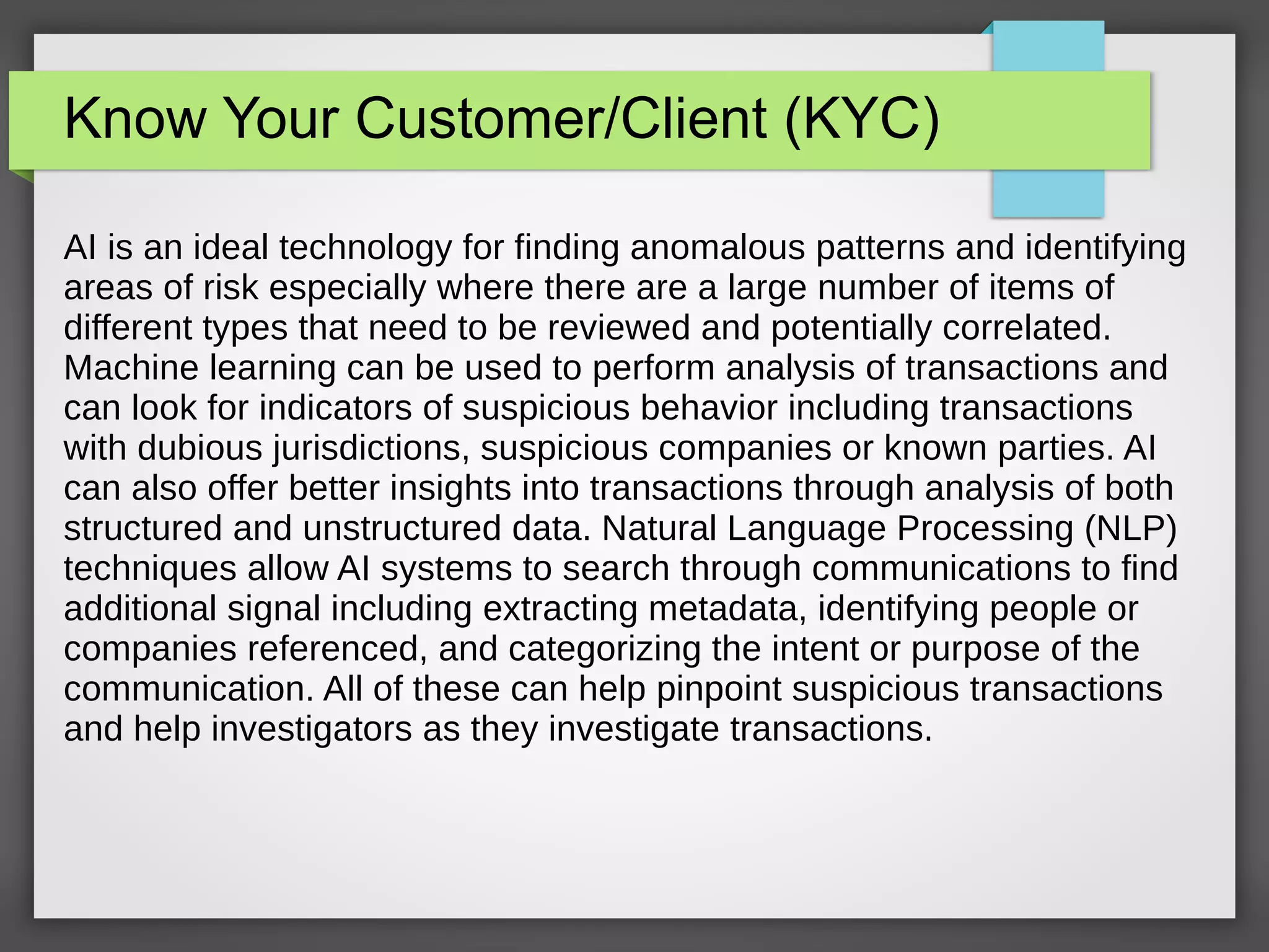 Know Your Customer/Client (KYC)
AI is an ideal technology for finding anomalous patterns and identifying
areas of risk especially where there are a large number of items of
different types that need to be reviewed and potentially correlated.
Machine learning can be used to perform analysis of transactions and
can look for indicators of suspicious behavior including transactions
with dubious jurisdictions, suspicious companies or known parties. AI
can also offer better insights into transactions through analysis of both
structured and unstructured data. Natural Language Processing (NLP)
techniques allow AI systems to search through communications to find
additional signal including extracting metadata, identifying people or
companies referenced, and categorizing the intent or purpose of the
communication. All of these can help pinpoint suspicious transactions
and help investigators as they investigate transactions.
 