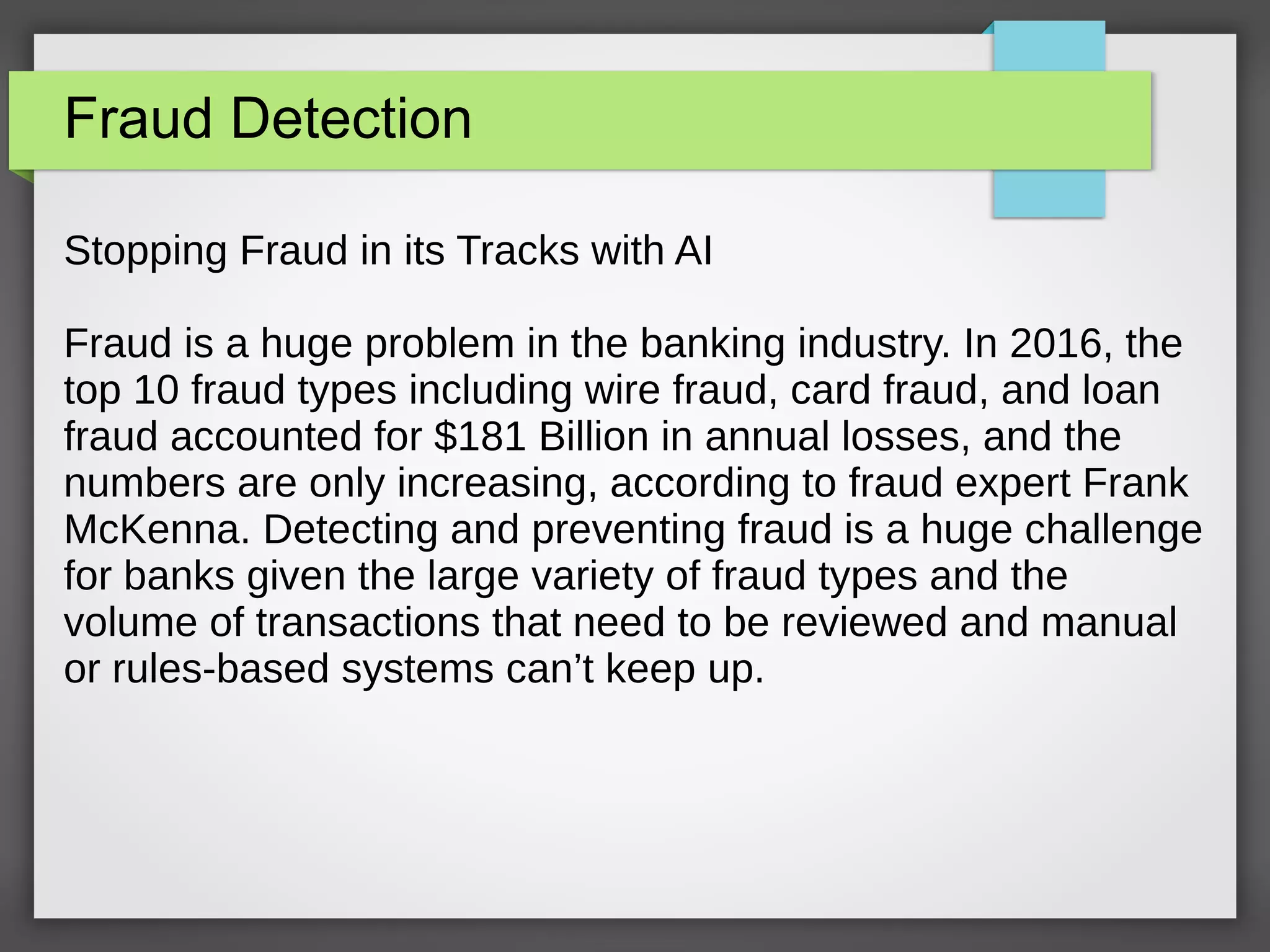 Fraud Detection
Stopping Fraud in its Tracks with AI
Fraud is a huge problem in the banking industry. In 2016, the
top 10 fraud types including wire fraud, card fraud, and loan
fraud accounted for $181 Billion in annual losses, and the
numbers are only increasing, according to fraud expert Frank
McKenna. Detecting and preventing fraud is a huge challenge
for banks given the large variety of fraud types and the
volume of transactions that need to be reviewed and manual
or rules-based systems can’t keep up.
 