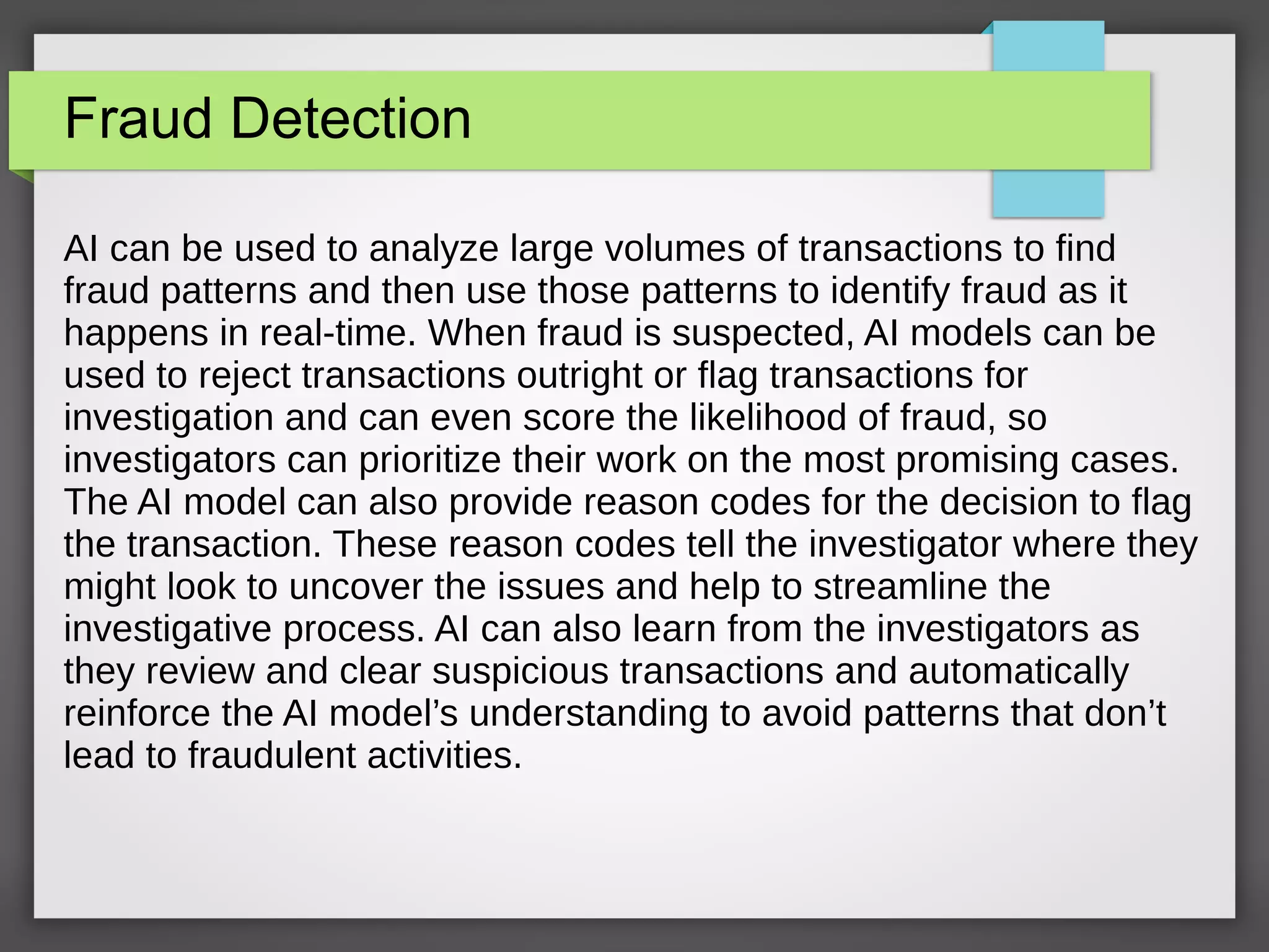 Fraud Detection
AI can be used to analyze large volumes of transactions to find
fraud patterns and then use those patterns to identify fraud as it
happens in real-time. When fraud is suspected, AI models can be
used to reject transactions outright or flag transactions for
investigation and can even score the likelihood of fraud, so
investigators can prioritize their work on the most promising cases.
The AI model can also provide reason codes for the decision to flag
the transaction. These reason codes tell the investigator where they
might look to uncover the issues and help to streamline the
investigative process. AI can also learn from the investigators as
they review and clear suspicious transactions and automatically
reinforce the AI model’s understanding to avoid patterns that don’t
lead to fraudulent activities.
 
