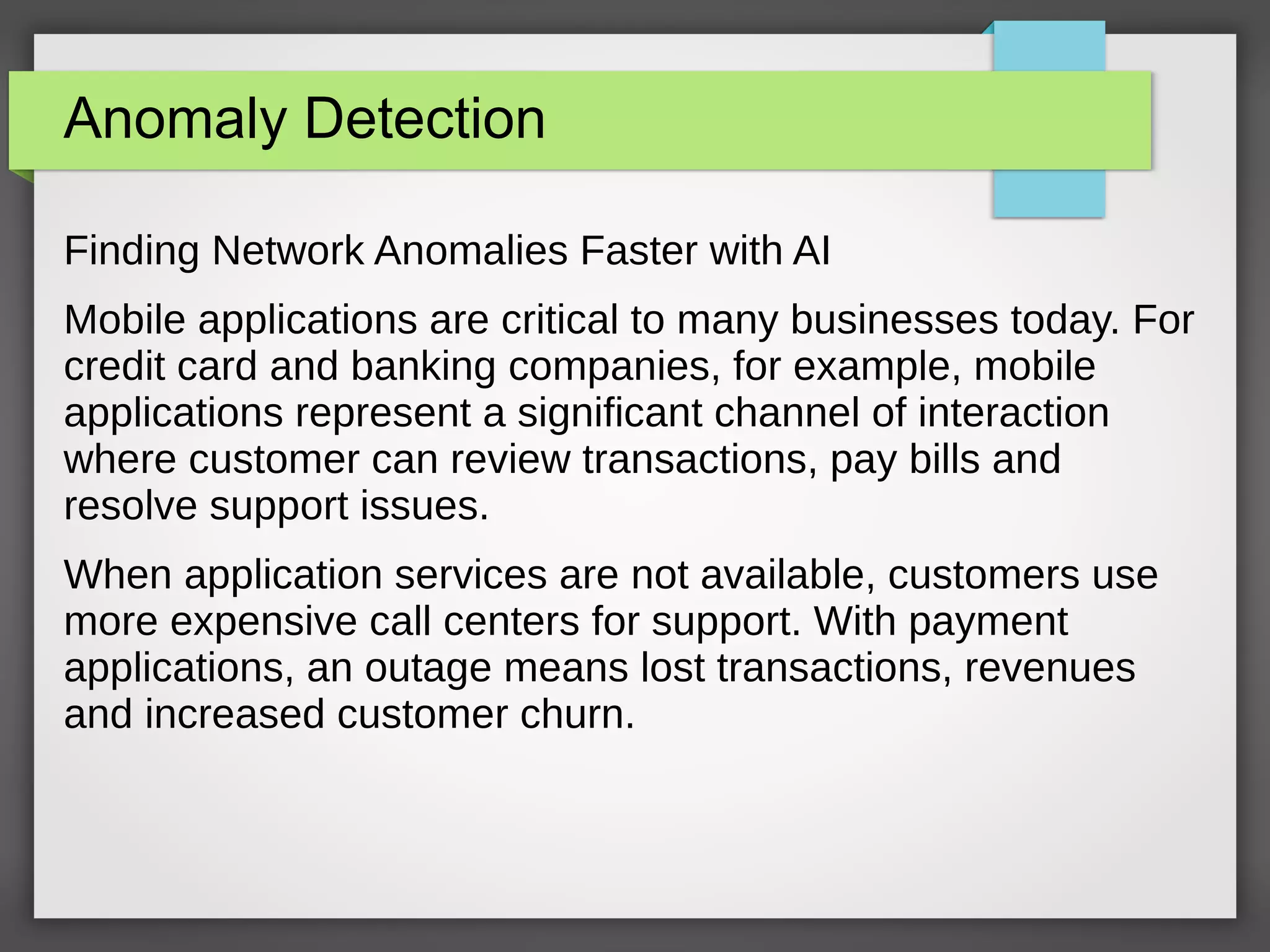 Anomaly Detection
Finding Network Anomalies Faster with AI
Mobile applications are critical to many businesses today. For
credit card and banking companies, for example, mobile
applications represent a significant channel of interaction
where customer can review transactions, pay bills and
resolve support issues.
When application services are not available, customers use
more expensive call centers for support. With payment
applications, an outage means lost transactions, revenues
and increased customer churn.
 