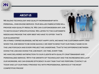 We blend technology and quality workmanship with
personal, one-on-one service. Our skilled fabricators will
provide high quality results. We can custom-design any job
to match exact specifications. We listen to the customer's
needs and provide the very best we have to offer that's
our guarantee!
As a family owned business, we're not happy until we make the customer happy. And
when the job needs to be done quickly, we keep in mind that our family name is on
the line for each and every project we undertake. That's the difference between
doing the job and doing the job right, on time, every time.
we have delivered satisfaction to our clients with quality craftsmanship and
personalized service. With the growth of technology and the increasing skills of
our workers, we can ensure efficiency in any task that we perform. Contact us
today and let our family provide you with professional service at the most
competitive prices!
 